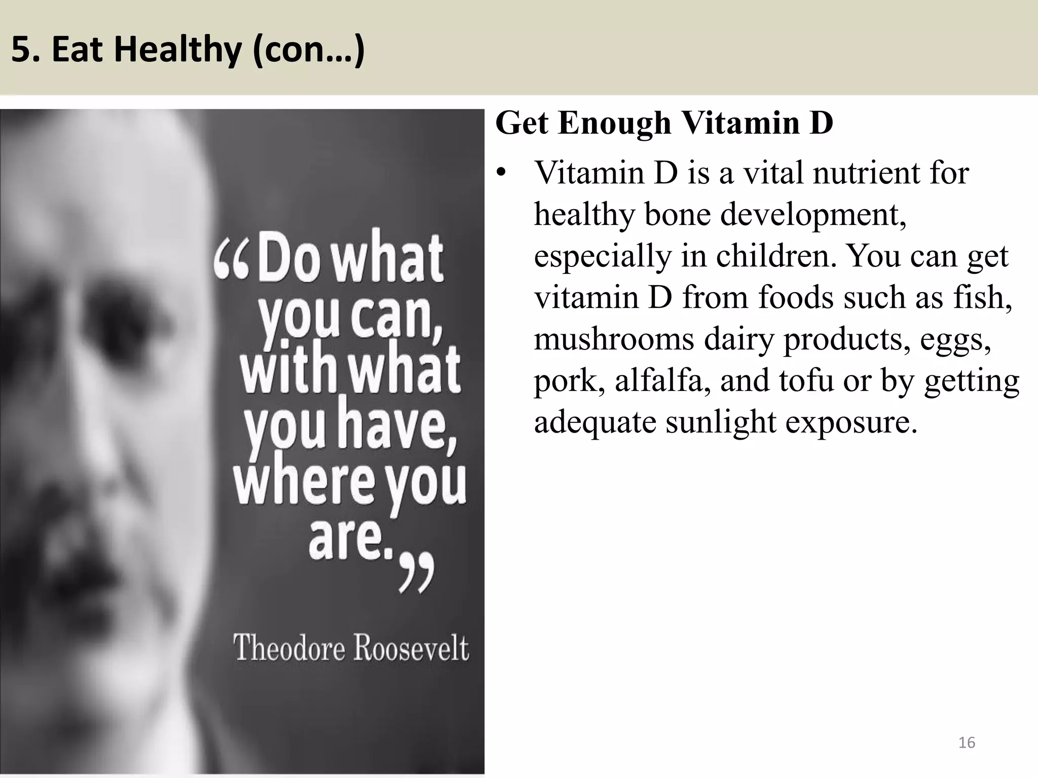 5. Eat Healthy (con…)
Get Enough Vitamin D
• Vitamin D is a vital nutrient for
healthy bone development,
especially in children. You can get
vitamin D from foods such as fish,
mushrooms dairy products, eggs,
pork, alfalfa, and tofu or by getting
adequate sunlight exposure.
16
 