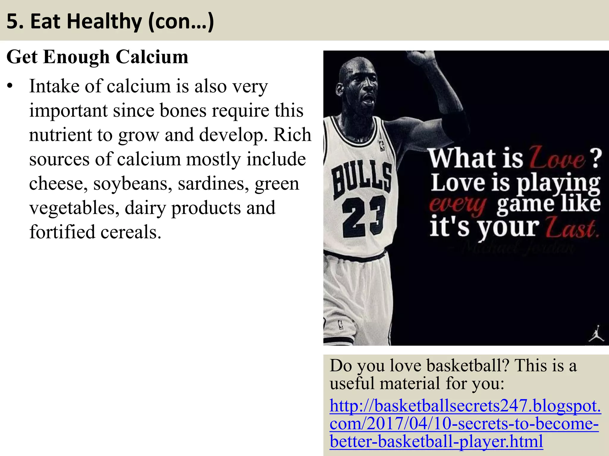 5. Eat Healthy (con…)
Get Enough Calcium
• Intake of calcium is also very
important since bones require this
nutrient to grow and develop. Rich
sources of calcium mostly include
cheese, soybeans, sardines, green
vegetables, dairy products and
fortified cereals.
17
Do you love basketball? This is a
useful material for you:
http://basketballsecrets247.blogspot.
com/2017/04/10-secrets-to-become-
better-basketball-player.html
 