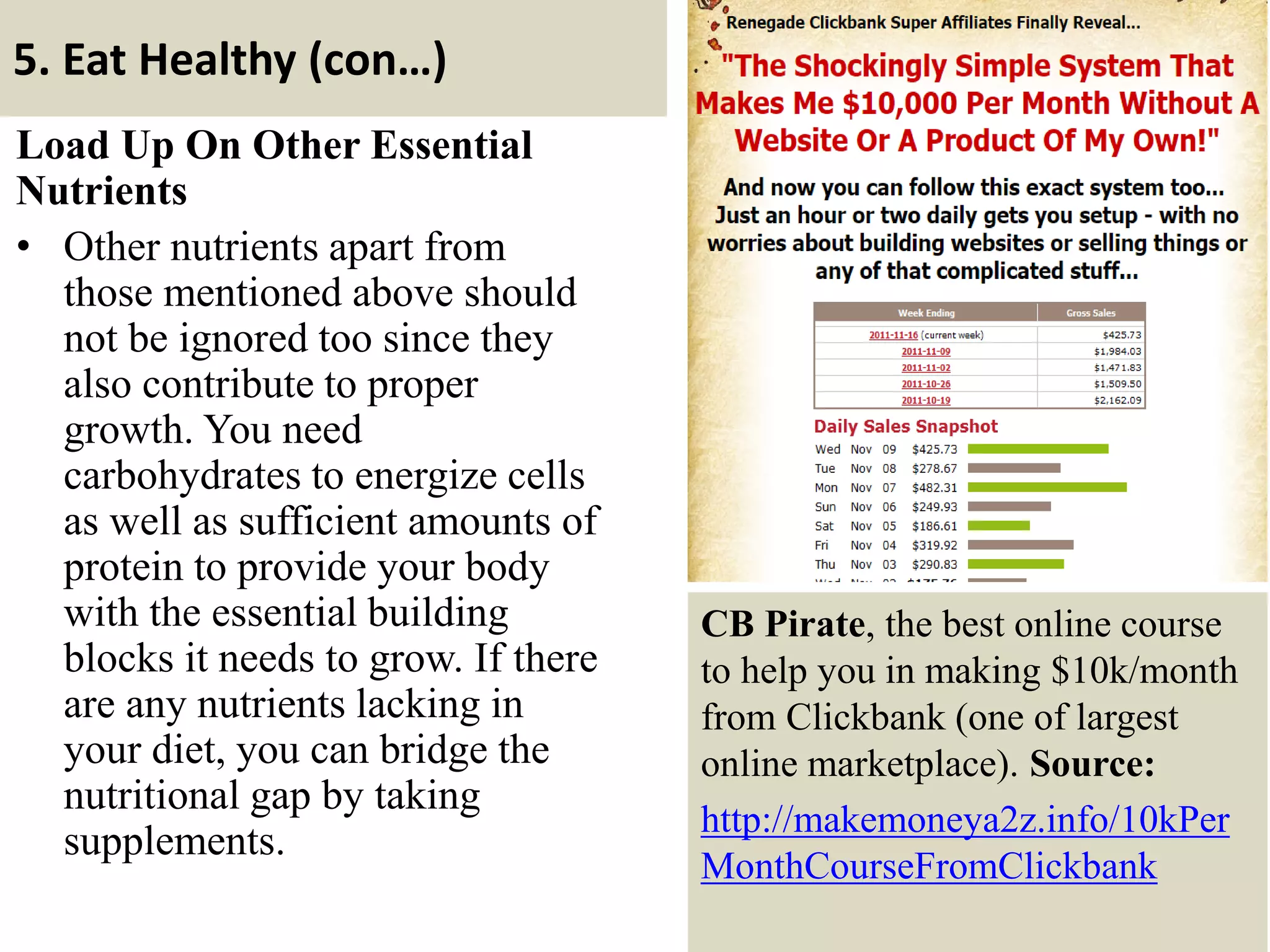 5. Eat Healthy (con…)
Load Up On Other Essential
Nutrients
• Other nutrients apart from
those mentioned above should
not be ignored too since they
also contribute to proper
growth. You need
carbohydrates to energize cells
as well as sufficient amounts of
protein to provide your body
with the essential building
blocks it needs to grow. If there
are any nutrients lacking in
your diet, you can bridge the
nutritional gap by taking
supplements.
19
CB Pirate, the best online course
to help you in making $10k/month
from Clickbank (one of largest
online marketplace). Source:
http://makemoneya2z.info/10kPer
MonthCourseFromClickbank
 