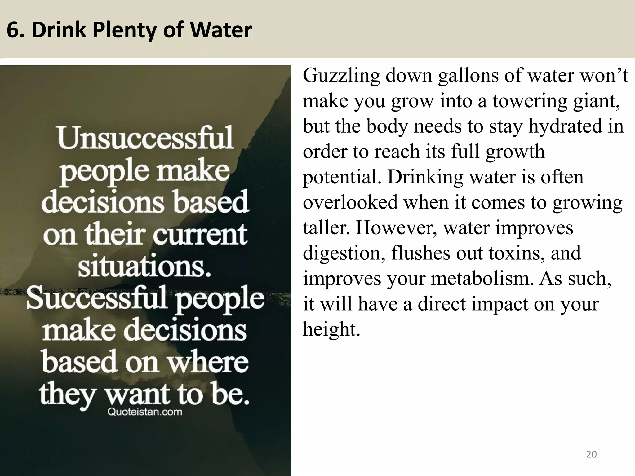 6. Drink Plenty of Water
Guzzling down gallons of water won’t
make you grow into a towering giant,
but the body needs to stay hydrated in
order to reach its full growth
potential. Drinking water is often
overlooked when it comes to growing
taller. However, water improves
digestion, flushes out toxins, and
improves your metabolism. As such,
it will have a direct impact on your
height.
20
 
