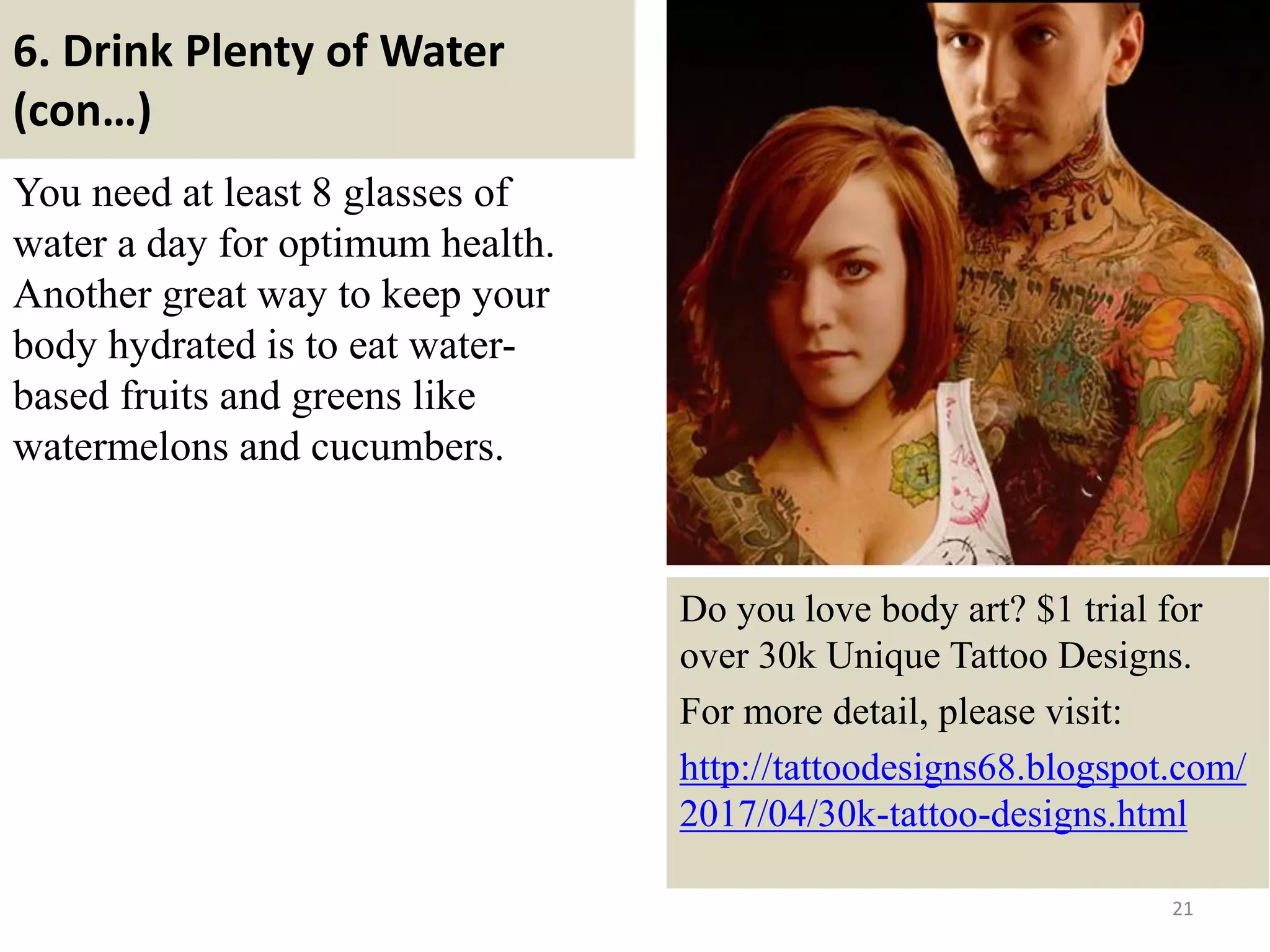 6. Drink Plenty of Water
(con…)
You need at least 8 glasses of
water a day for optimum health.
Another great way to keep your
body hydrated is to eat water-
based fruits and greens like
watermelons and cucumbers.
21
Do you love body art? $1 trial for
over 30k Unique Tattoo Designs.
For more detail, please visit:
http://tattoodesigns68.blogspot.com/
2017/04/30k-tattoo-designs.html
 