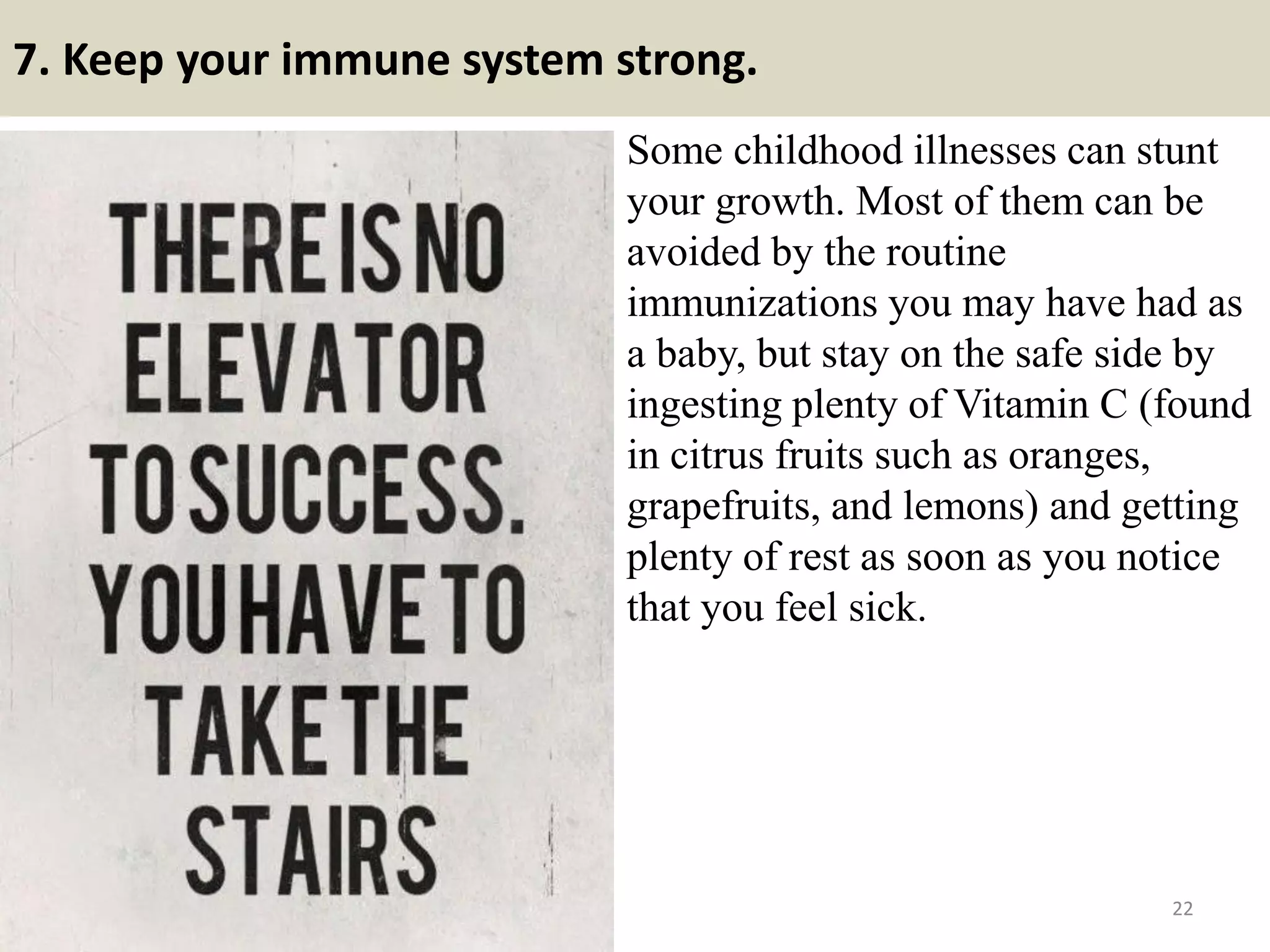 7. Keep your immune system strong.
Some childhood illnesses can stunt
your growth. Most of them can be
avoided by the routine
immunizations you may have had as
a baby, but stay on the safe side by
ingesting plenty of Vitamin C (found
in citrus fruits such as oranges,
grapefruits, and lemons) and getting
plenty of rest as soon as you notice
that you feel sick.
22
 
