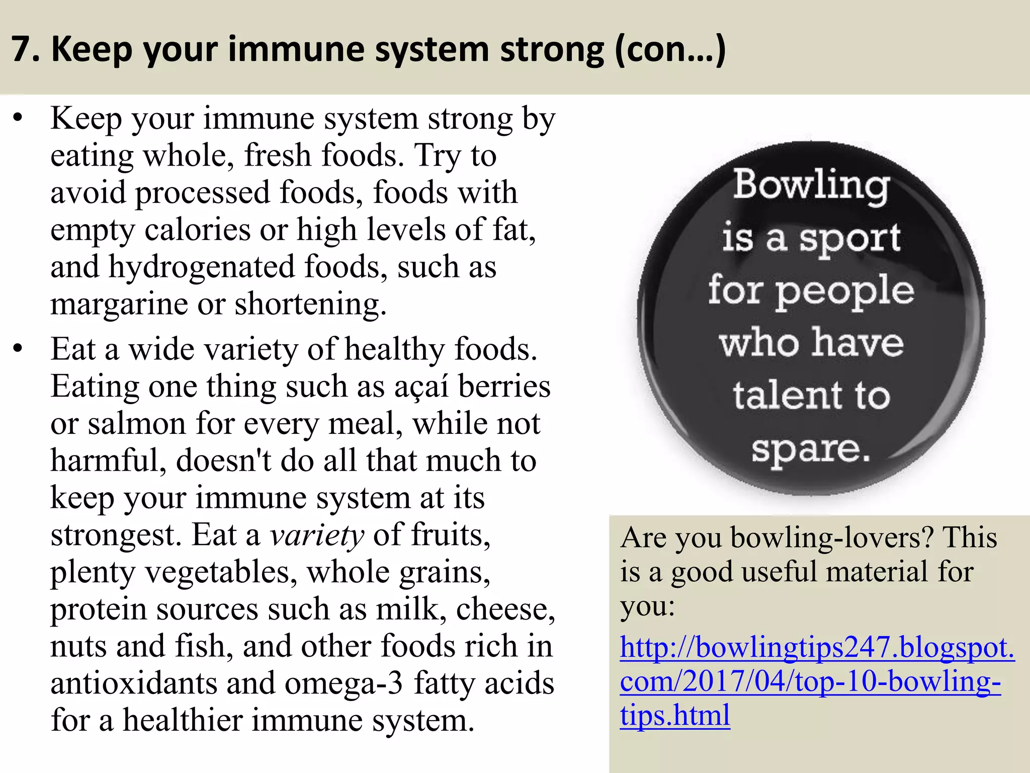 7. Keep your immune system strong (con…)
• Keep your immune system strong by
eating whole, fresh foods. Try to
avoid processed foods, foods with
empty calories or high levels of fat,
and hydrogenated foods, such as
margarine or shortening.
• Eat a wide variety of healthy foods.
Eating one thing such as açaí berries
or salmon for every meal, while not
harmful, doesn't do all that much to
keep your immune system at its
strongest. Eat a variety of fruits,
plenty vegetables, whole grains,
protein sources such as milk, cheese,
nuts and fish, and other foods rich in
antioxidants and omega-3 fatty acids
for a healthier immune system. 23
Are you bowling-lovers? This
is a good useful material for
you:
http://bowlingtips247.blogspot.
com/2017/04/top-10-bowling-
tips.html
 