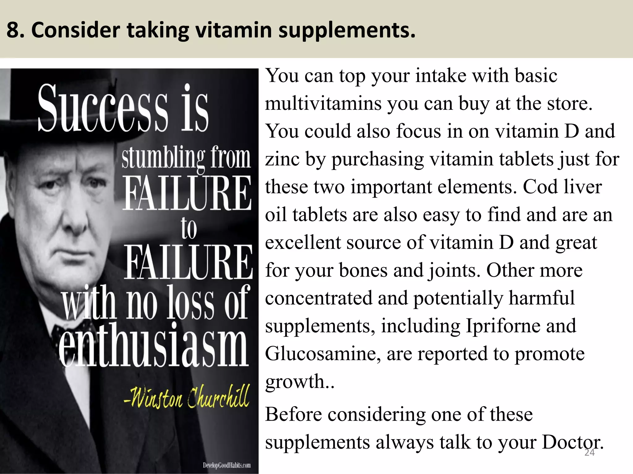 8. Consider taking vitamin supplements.
You can top your intake with basic
multivitamins you can buy at the store.
You could also focus in on vitamin D and
zinc by purchasing vitamin tablets just for
these two important elements. Cod liver
oil tablets are also easy to find and are an
excellent source of vitamin D and great
for your bones and joints. Other more
concentrated and potentially harmful
supplements, including Ipriforne and
Glucosamine, are reported to promote
growth..
Before considering one of these
supplements always talk to your Doctor.24
 