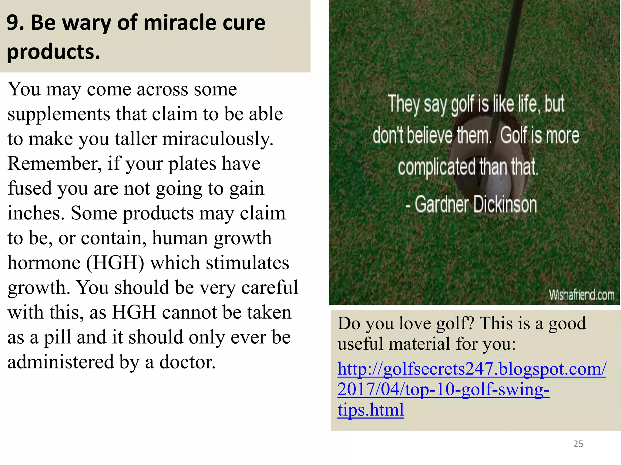 9. Be wary of miracle cure
products.
You may come across some
supplements that claim to be able
to make you taller miraculously.
Remember, if your plates have
fused you are not going to gain
inches. Some products may claim
to be, or contain, human growth
hormone (HGH) which stimulates
growth. You should be very careful
with this, as HGH cannot be taken
as a pill and it should only ever be
administered by a doctor.
25
Do you love golf? This is a good
useful material for you:
http://golfsecrets247.blogspot.com/
2017/04/top-10-golf-swing-
tips.html
 