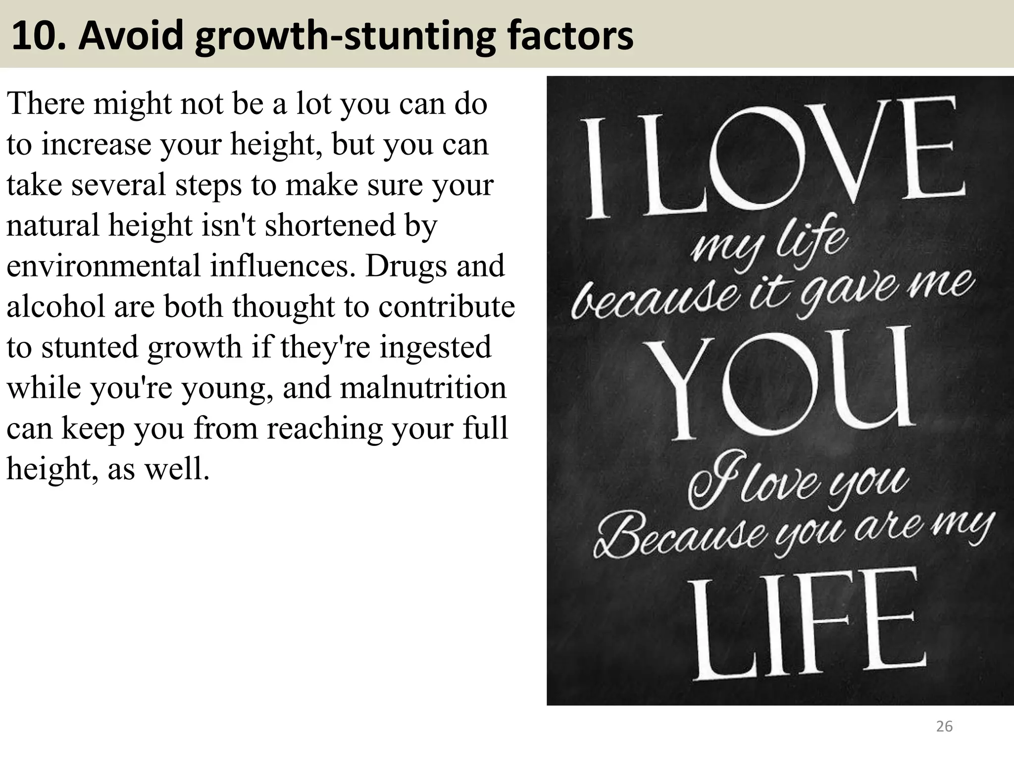 10. Avoid growth-stunting factors
There might not be a lot you can do
to increase your height, but you can
take several steps to make sure your
natural height isn't shortened by
environmental influences. Drugs and
alcohol are both thought to contribute
to stunted growth if they're ingested
while you're young, and malnutrition
can keep you from reaching your full
height, as well.
26
 