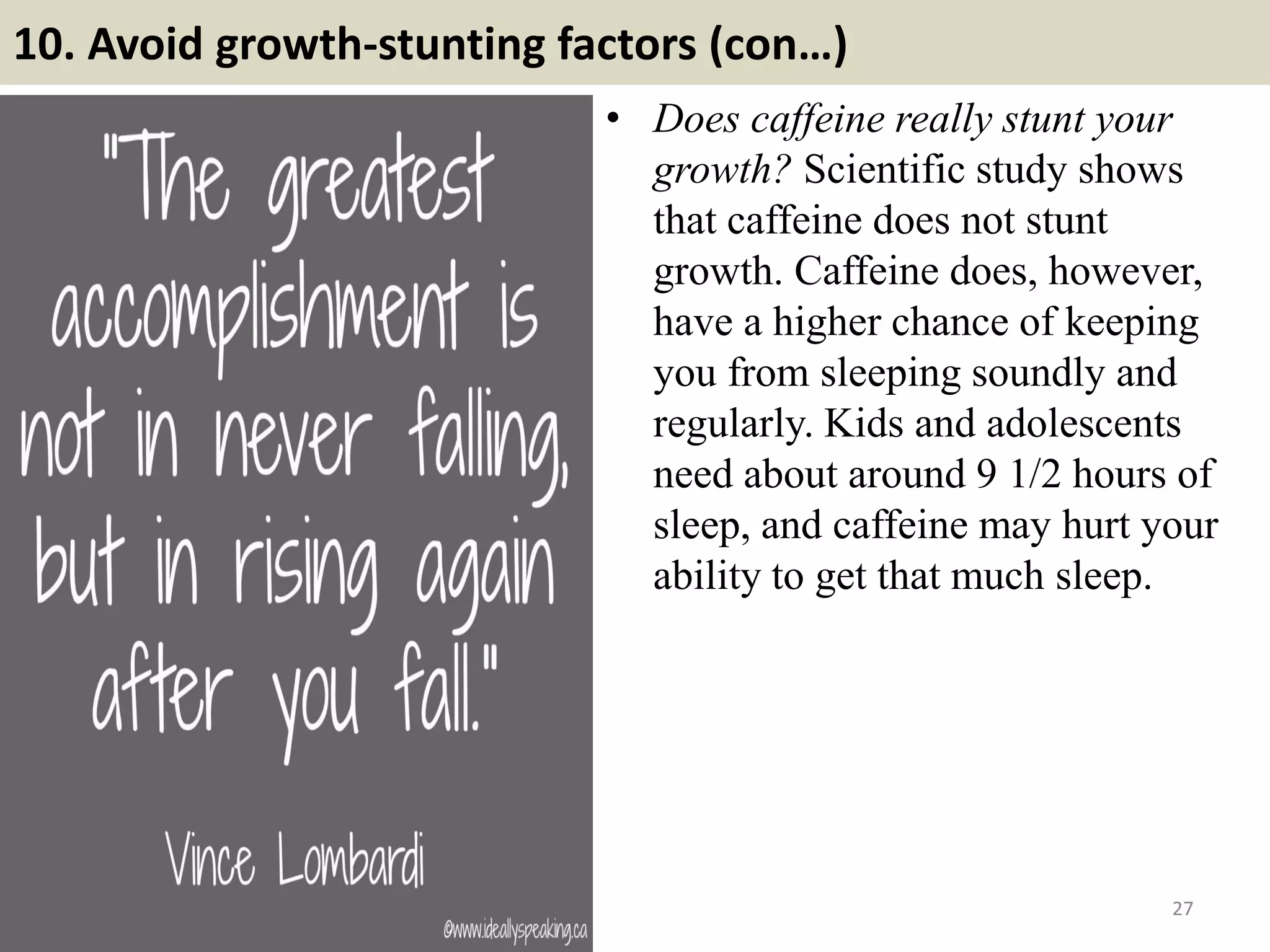 10. Avoid growth-stunting factors (con…)
• Does caffeine really stunt your
growth? Scientific study shows
that caffeine does not stunt
growth. Caffeine does, however,
have a higher chance of keeping
you from sleeping soundly and
regularly. Kids and adolescents
need about around 9 1/2 hours of
sleep, and caffeine may hurt your
ability to get that much sleep.
27
 
