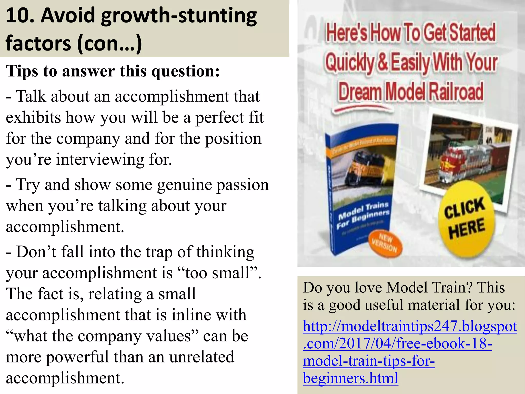 10. Avoid growth-stunting
factors (con…)
Tips to answer this question:
- Talk about an accomplishment that
exhibits how you will be a perfect fit
for the company and for the position
you’re interviewing for.
- Try and show some genuine passion
when you’re talking about your
accomplishment.
- Don’t fall into the trap of thinking
your accomplishment is “too small”.
The fact is, relating a small
accomplishment that is inline with
“what the company values” can be
more powerful than an unrelated
accomplishment. 28
Do you love Model Train? This
is a good useful material for you:
http://modeltraintips247.blogspot
.com/2017/04/free-ebook-18-
model-train-tips-for-
beginners.html
 