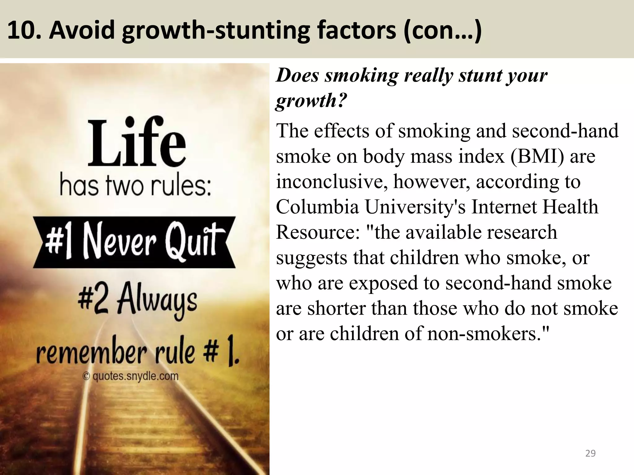 10. Avoid growth-stunting factors (con…)
Does smoking really stunt your
growth?
The effects of smoking and second-hand
smoke on body mass index (BMI) are
inconclusive, however, according to
Columbia University's Internet Health
Resource: "the available research
suggests that children who smoke, or
who are exposed to second-hand smoke
are shorter than those who do not smoke
or are children of non-smokers."
29
 