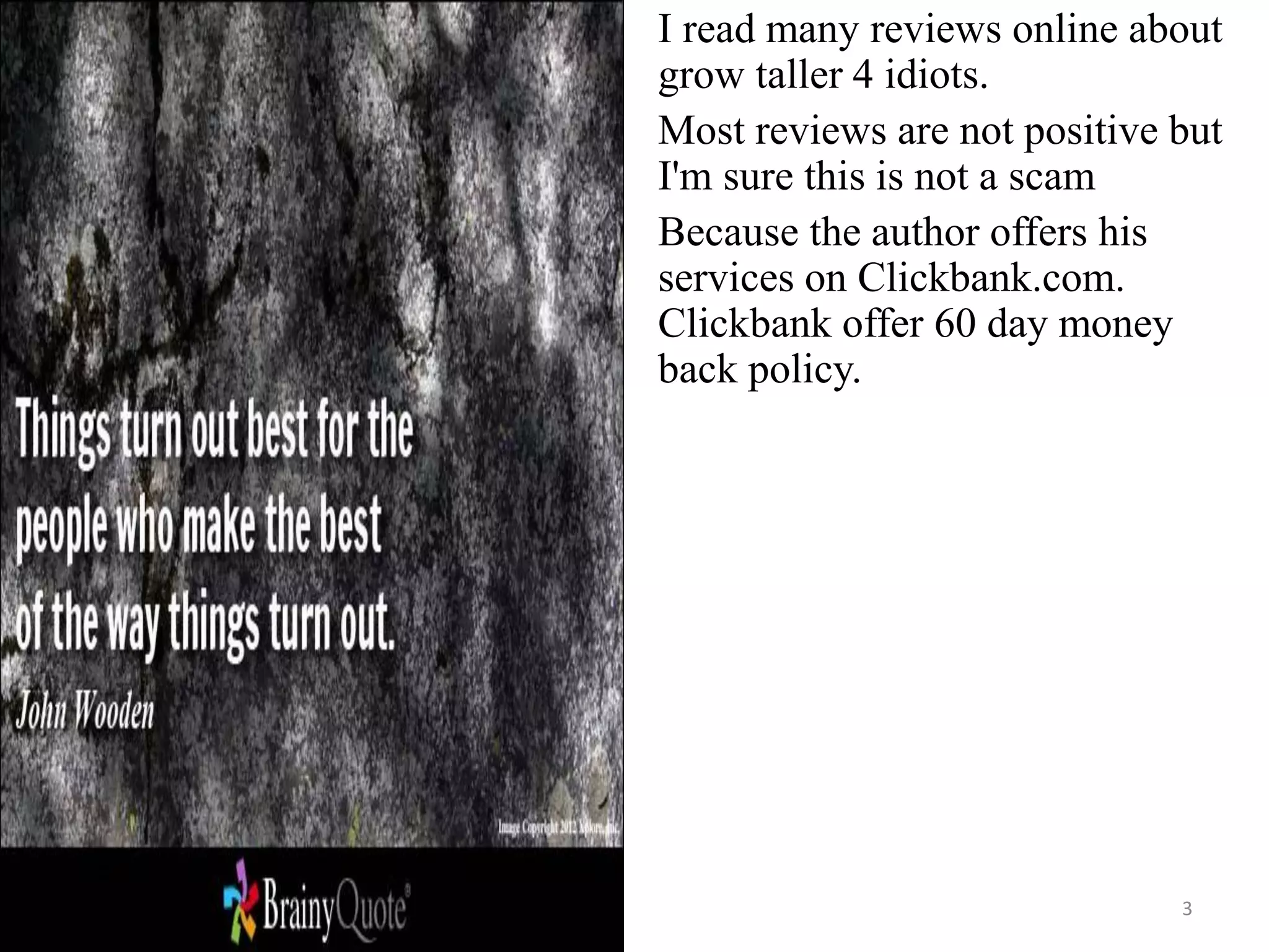 3
I read many reviews online about
grow taller 4 idiots.
Most reviews are not positive but
I'm sure this is not a scam
Because the author offers his
services on Clickbank.com.
Clickbank offer 60 day money
back policy.
 