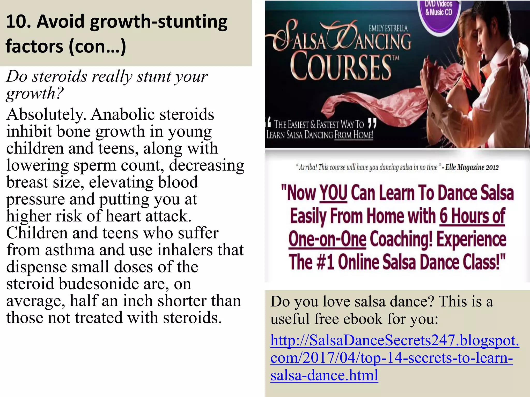 10. Avoid growth-stunting
factors (con…)
Do steroids really stunt your
growth?
Absolutely. Anabolic steroids
inhibit bone growth in young
children and teens, along with
lowering sperm count, decreasing
breast size, elevating blood
pressure and putting you at
higher risk of heart attack.
Children and teens who suffer
from asthma and use inhalers that
dispense small doses of the
steroid budesonide are, on
average, half an inch shorter than
those not treated with steroids.
30
Do you love salsa dance? This is a
useful free ebook for you:
http://SalsaDanceSecrets247.blogspot.
com/2017/04/top-14-secrets-to-learn-
salsa-dance.html
 