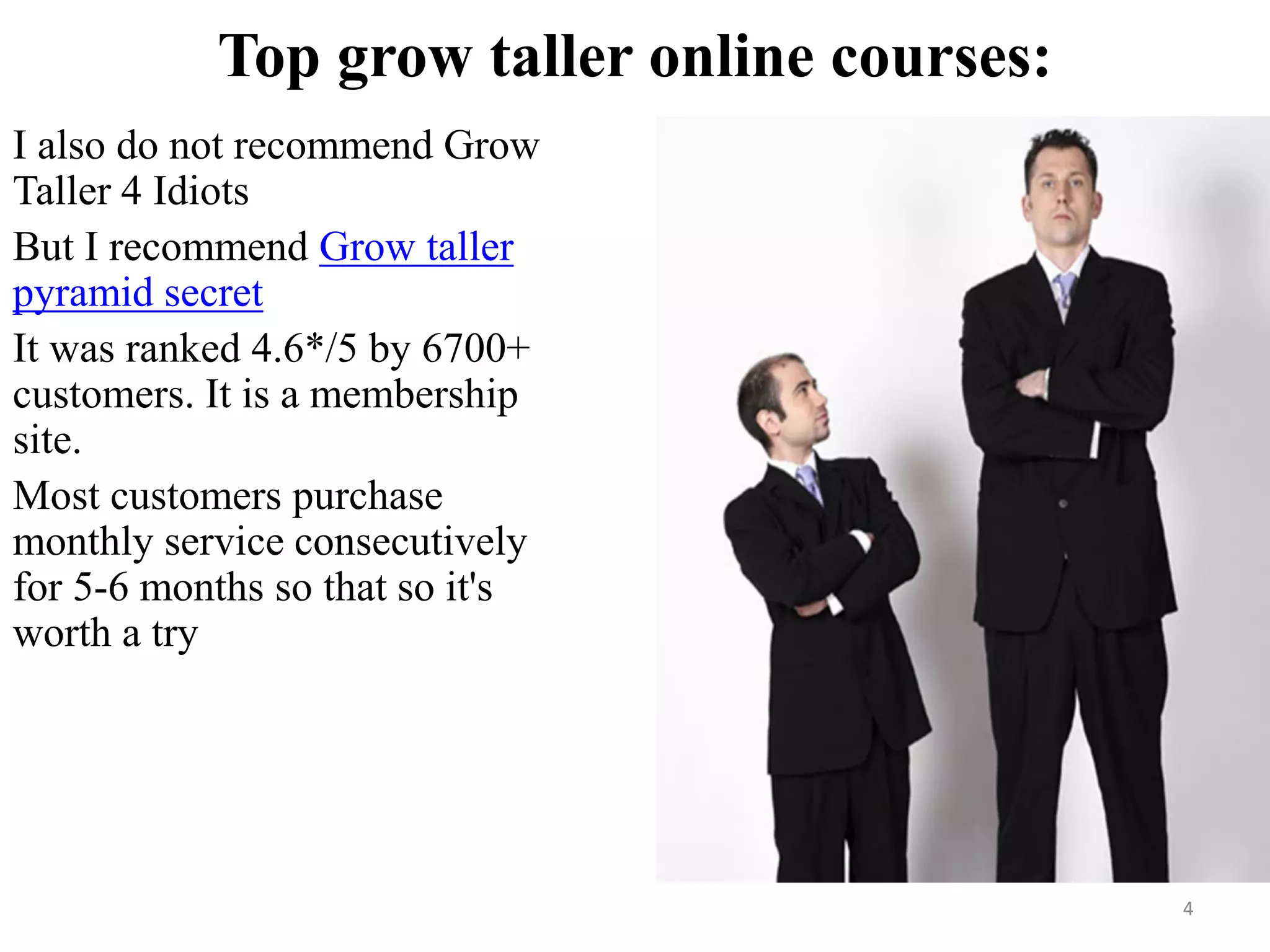 Top grow taller online courses:
I also do not recommend Grow
Taller 4 Idiots
But I recommend Grow taller
pyramid secret
It was ranked 4.6*/5 by 6700+
customers. It is a membership
site.
Most customers purchase
monthly service consecutively
for 5-6 months so that so it's
worth a try
4
 