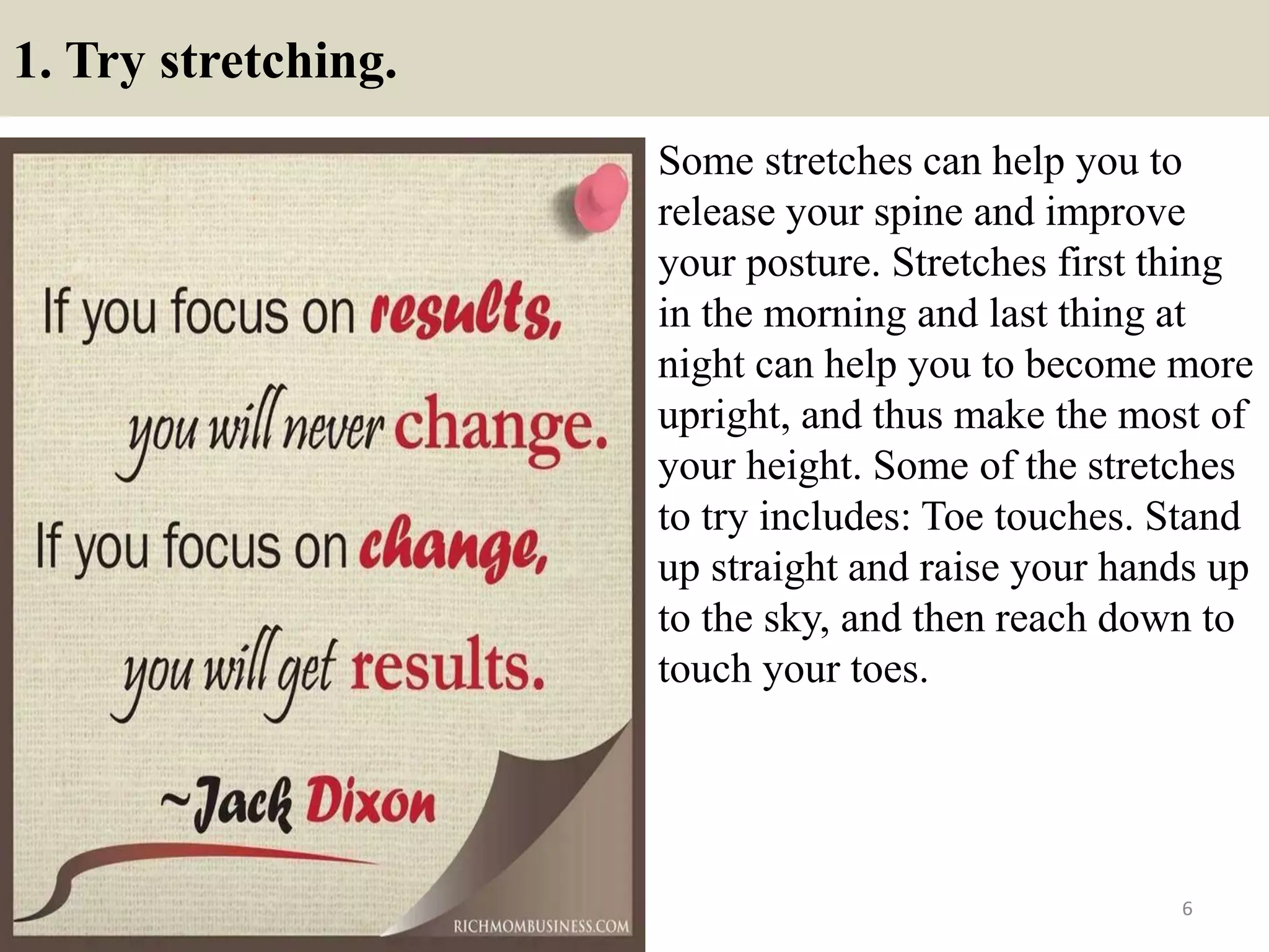 1. Try stretching.
Some stretches can help you to
release your spine and improve
your posture. Stretches first thing
in the morning and last thing at
night can help you to become more
upright, and thus make the most of
your height. Some of the stretches
to try includes: Toe touches. Stand
up straight and raise your hands up
to the sky, and then reach down to
touch your toes.
6
 