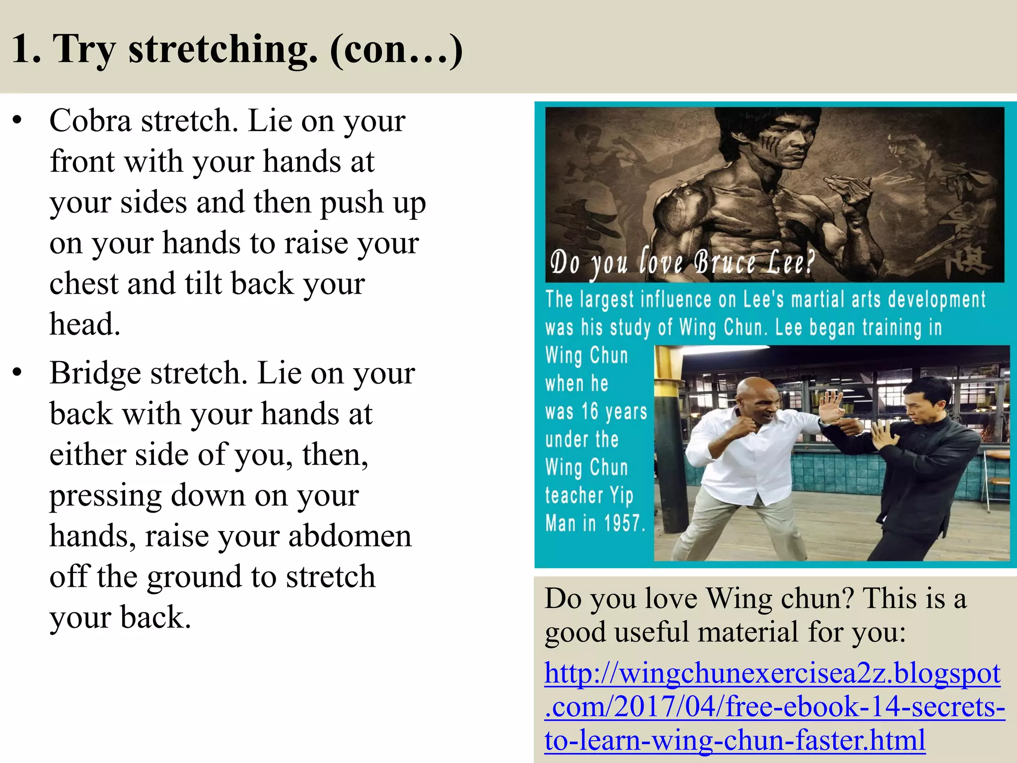 1. Try stretching. (con…)
• Cobra stretch. Lie on your
front with your hands at
your sides and then push up
on your hands to raise your
chest and tilt back your
head.
• Bridge stretch. Lie on your
back with your hands at
either side of you, then,
pressing down on your
hands, raise your abdomen
off the ground to stretch
your back.
7
Do you love Wing chun? This is a
good useful material for you:
http://wingchunexercisea2z.blogspot
.com/2017/04/free-ebook-14-secrets-
to-learn-wing-chun-faster.html
 