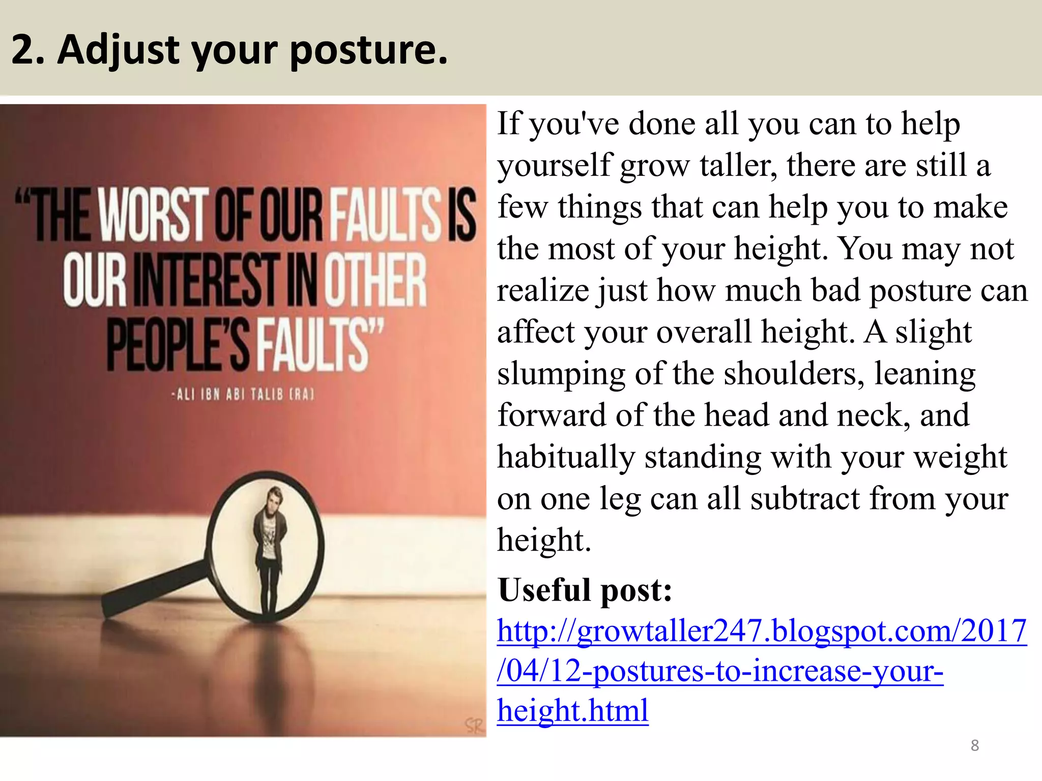 2. Adjust your posture.
If you've done all you can to help
yourself grow taller, there are still a
few things that can help you to make
the most of your height. You may not
realize just how much bad posture can
affect your overall height. A slight
slumping of the shoulders, leaning
forward of the head and neck, and
habitually standing with your weight
on one leg can all subtract from your
height.
Useful post:
http://growtaller247.blogspot.com/2017
/04/12-postures-to-increase-your-
height.html
8
 