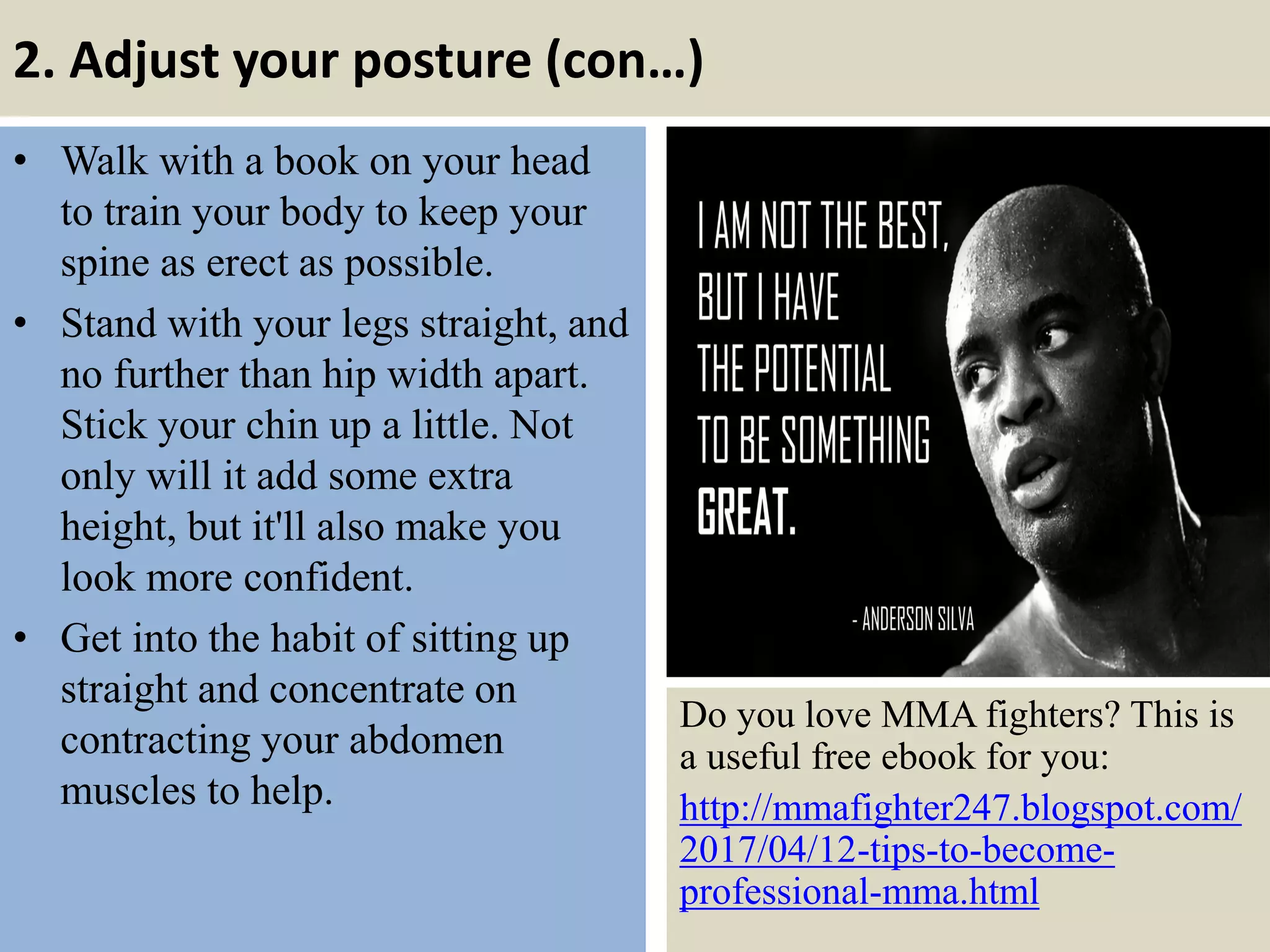 2. Adjust your posture (con…)
• Walk with a book on your head
to train your body to keep your
spine as erect as possible.
• Stand with your legs straight, and
no further than hip width apart.
Stick your chin up a little. Not
only will it add some extra
height, but it'll also make you
look more confident.
• Get into the habit of sitting up
straight and concentrate on
contracting your abdomen
muscles to help.
9
Do you love MMA fighters? This is
a useful free ebook for you:
http://mmafighter247.blogspot.com/
2017/04/12-tips-to-become-
professional-mma.html
 