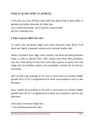 How to grow taller in puberty 
In this file, you can ref free useful materials about how to grow taller in 
puberty and other materials for taller tips. 
If you need free ebook: top 12 secrets to grow taller 
pls visit: tallertips.com 
I. Tips to grow taller for you! 
To reach your potential height you need adequate sleep (from 8-10 
hours per night), adequate calories and a normal healthy diet. 
Plenty of protein from eggs, meat, poultry, sea food and dairy products 
helps as well as calcium from milk, cheese and other dairy products. 
You also need plenty of zinc from red meat, oysters, mussels, nuts and 
seeds and zinc fortified cereals such as Weetbix. Vitamin D3 via the Sun 
also helps. 
Girls usually stop growing at 15 and in most cases any further height 
growth from 15-21 is insignificant but there are exceptions such as late 
bloomers. 
Guys usually stop growing at 18 and in most cases any further height 
growth from 18-25 is insignificant but there are exceptions such as late 
bloomers. 
Some tips to increase height are :- 
1. Do stretching exercises daily. 
Performance review phrases comments/ free download examples Page 1 
 