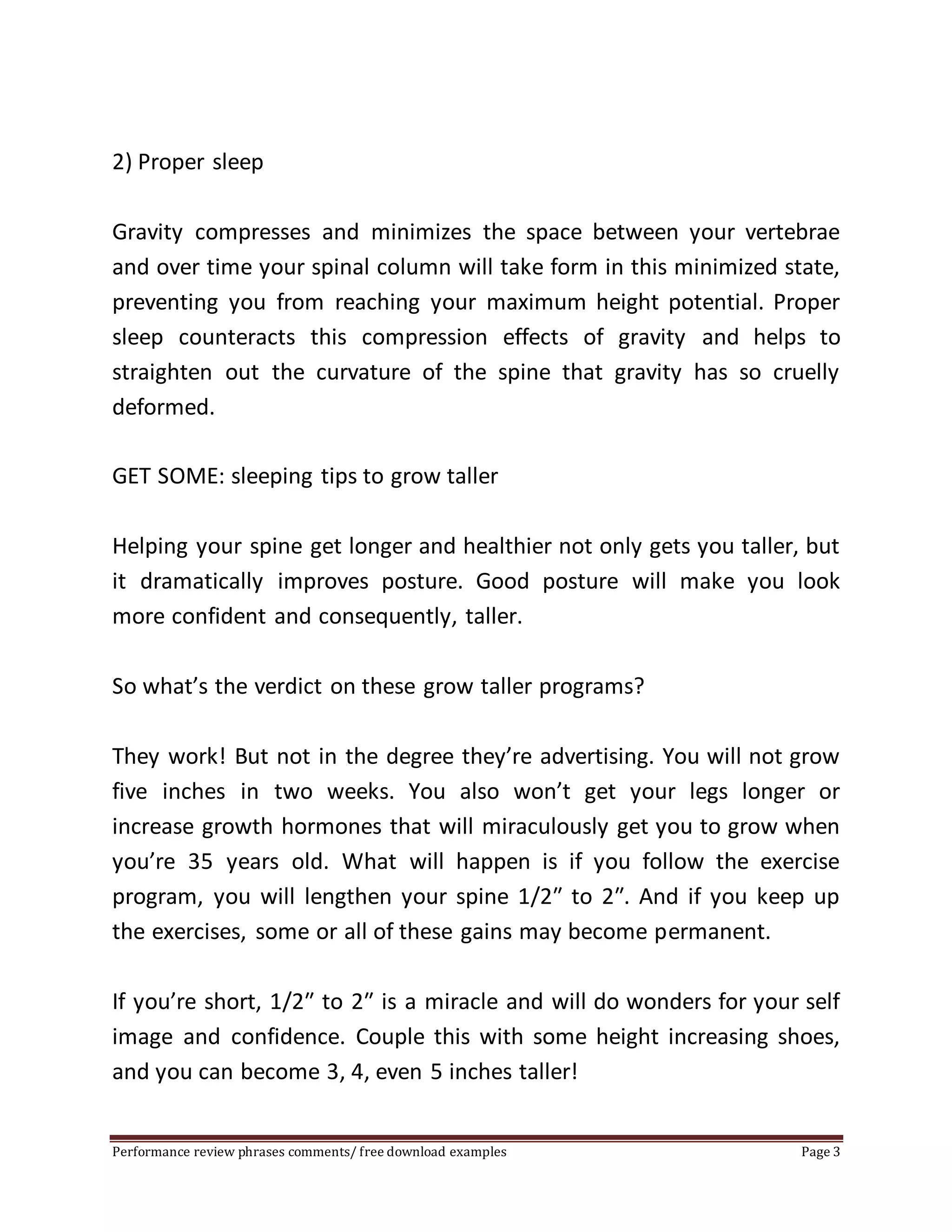 2) Proper sleep 
Gravity compresses and minimizes the space between your vertebrae 
and over time your spinal column will take form in this minimized state, 
preventing you from reaching your maximum height potential. Proper 
sleep counteracts this compression effects of gravity and helps to 
straighten out the curvature of the spine that gravity has so cruelly 
deformed. 
GET SOME: sleeping tips to grow taller 
Helping your spine get longer and healthier not only gets you taller, but 
it dramatically improves posture. Good posture will make you look 
more confident and consequently, taller. 
So what’s the verdict on these grow taller programs? 
They work! But not in the degree they’re advertising. You will not grow 
five inches in two weeks. You also won’t get your legs longer or 
increase growth hormones that will miraculously get you to grow when 
you’re 35 years old. What will happen is if you follow the exercise 
program, you will lengthen your spine 1/2″ to 2″. And if you keep up 
the exercises, some or all of these gains may become permanent. 
If you’re short, 1/2″ to 2″ is a miracle and will do wonders for your self 
image and confidence. Couple this with some height increasing shoes, 
and you can become 3, 4, even 5 inches taller! 
Performance review phrases comments/ free download examples Page 3 
 