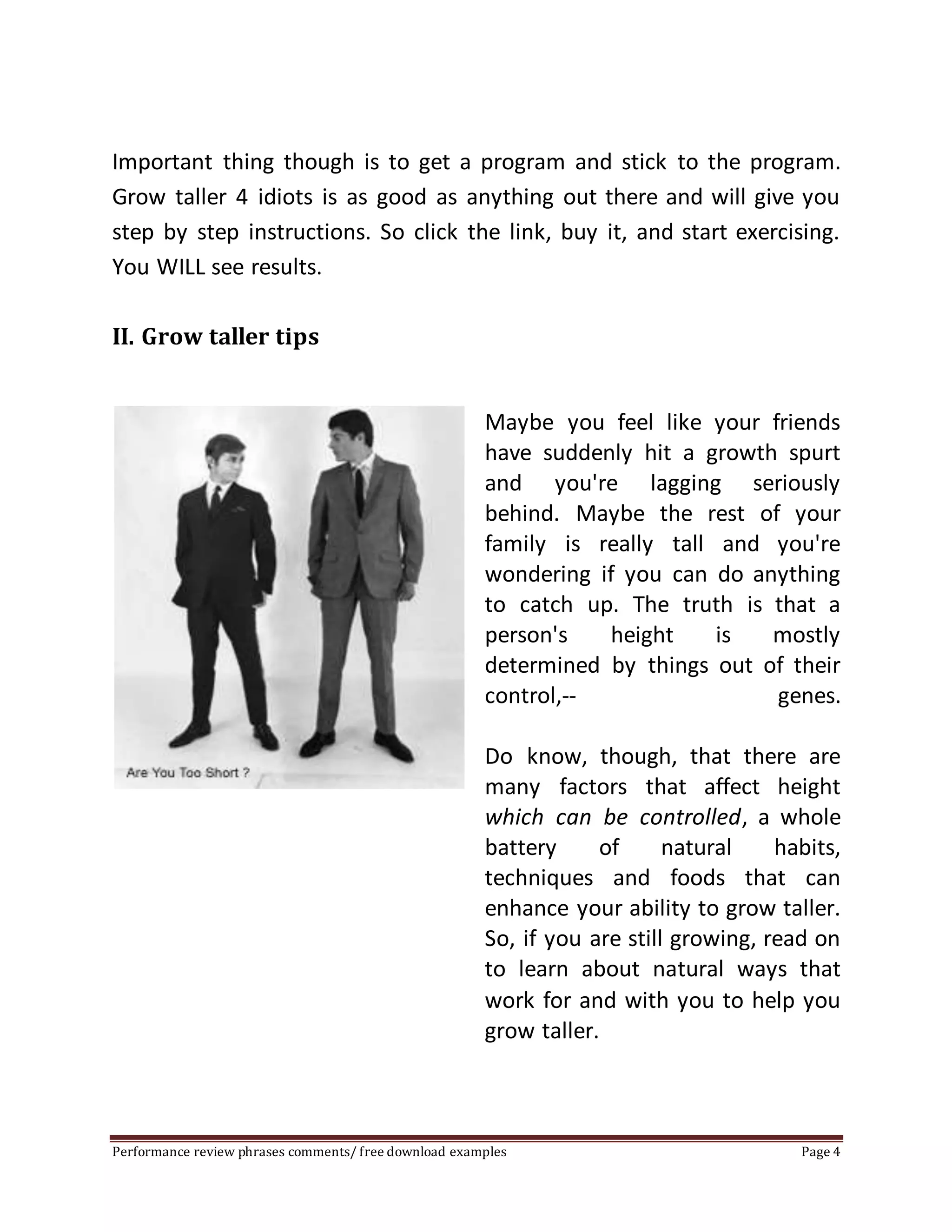 Important thing though is to get a program and stick to the program. 
Grow taller 4 idiots is as good as anything out there and will give you 
step by step instructions. So click the link, buy it, and start exercising. 
You WILL see results. 
II. Grow taller tips 
Maybe you feel like your friends 
have suddenly hit a growth spurt 
and you're lagging seriously 
behind. Maybe the rest of your 
family is really tall and you're 
wondering if you can do anything 
to catch up. The truth is that a 
person's height is mostly 
determined by things out of their 
control,-- genes. 
Do know, though, that there are 
many factors that affect height 
which can be controlled, a whole 
battery of natural habits, 
techniques and foods that can 
enhance your ability to grow taller. 
So, if you are still growing, read on 
to learn about natural ways that 
work for and with you to help you 
grow taller. 
Performance review phrases comments/ free download examples Page 4 
 