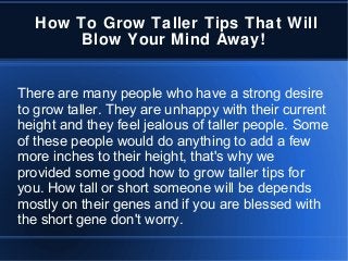 How To Grow Taller Tips That Will
Blow Your Mind Away!
There are many people who have a strong desire
to grow taller. They are unhappy with their current
height and they feel jealous of taller people. Some
of these people would do anything to add a few
more inches to their height, that's why we
provided some good how to grow taller tips for
you. How tall or short someone will be depends
mostly on their genes and if you are blessed with
the short gene don't worry.
 
