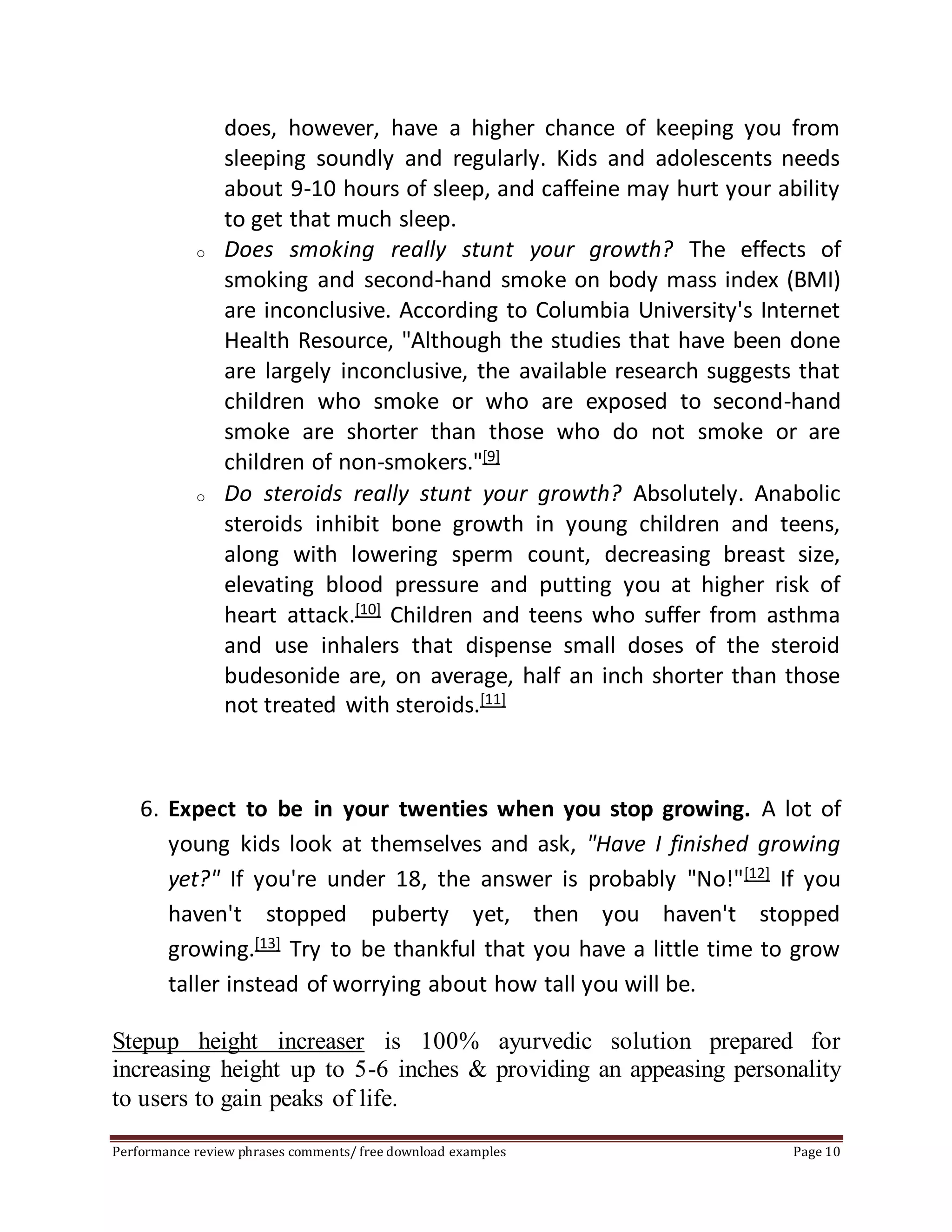 does, however, have a higher chance of keeping you from 
sleeping soundly and regularly. Kids and adolescents needs 
about 9-10 hours of sleep, and caffeine may hurt your ability 
to get that much sleep. 
o Does smoking really stunt your growth? The effects of 
smoking and second-hand smoke on body mass index (BMI) 
are inconclusive. According to Columbia University's Internet 
Health Resource, "Although the studies that have been done 
are largely inconclusive, the available research suggests that 
children who smoke or who are exposed to second-hand 
smoke are shorter than those who do not smoke or are 
children of non-smokers."[9] 
o Do steroids really stunt your growth? Absolutely. Anabolic 
steroids inhibit bone growth in young children and teens, 
along with lowering sperm count, decreasing breast size, 
elevating blood pressure and putting you at higher risk of 
heart attack.[10] Children and teens who suffer from asthma 
and use inhalers that dispense small doses of the steroid 
budesonide are, on average, half an inch shorter than those 
not treated with steroids.[11] 
6. Expect to be in your twenties when you stop growing. A lot of 
young kids look at themselves and ask, "Have I finished growing 
yet?" If you're under 18, the answer is probably "No!"[12] If you 
haven't stopped puberty yet, then you haven't stopped 
growing.[13] Try to be thankful that you have a little time to grow 
taller instead of worrying about how tall you will be. 
Stepup height increaser is 100% ayurvedic solution prepared for 
increasing height up to 5-6 inches & providing an appeasing personality 
to users to gain peaks of life. 
Performance review phrases comments/ free download examples Page 10 
 