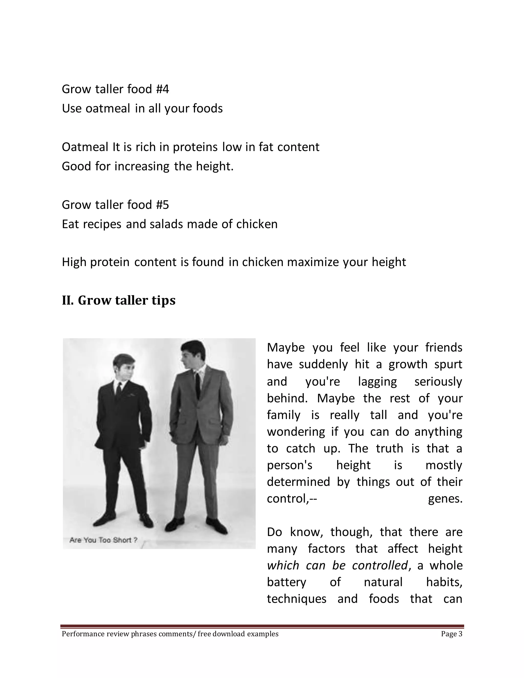 Grow taller food #4 
Use oatmeal in all your foods 
Oatmeal It is rich in proteins low in fat content 
Good for increasing the height. 
Grow taller food #5 
Eat recipes and salads made of chicken 
High protein content is found in chicken maximize your height 
II. Grow taller tips 
Maybe you feel like your friends 
have suddenly hit a growth spurt 
and you're lagging seriously 
behind. Maybe the rest of your 
family is really tall and you're 
wondering if you can do anything 
to catch up. The truth is that a 
person's height is mostly 
determined by things out of their 
control,-- genes. 
Do know, though, that there are 
many factors that affect height 
which can be controlled, a whole 
battery of natural habits, 
techniques and foods that can 
Performance review phrases comments/ free download examples Page 3 
 
