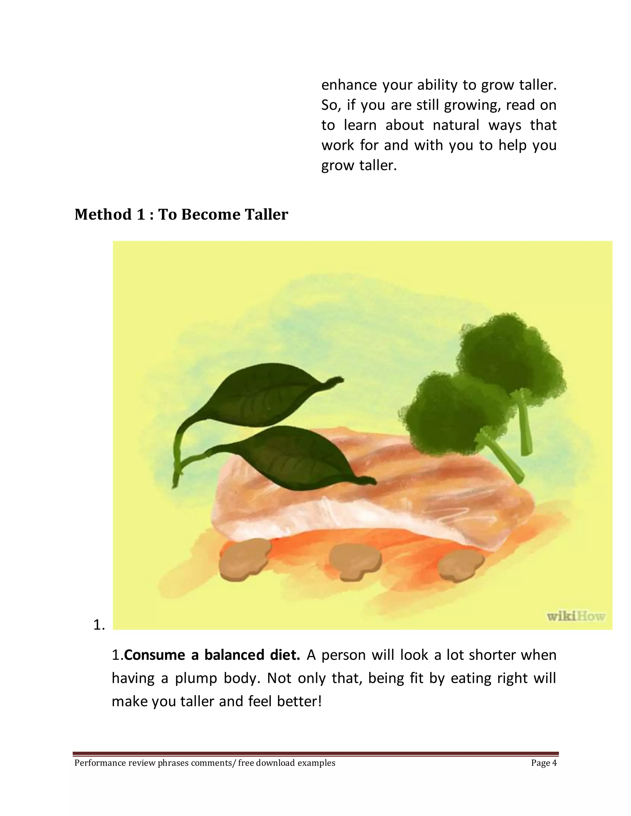 enhance your ability to grow taller. 
So, if you are still growing, read on 
to learn about natural ways that 
work for and with you to help you 
grow taller. 
Method 1 : To Become Taller 
1. 
1.Consume a balanced diet. A person will look a lot shorter when 
having a plump body. Not only that, being fit by eating right will 
make you taller and feel better! 
Performance review phrases comments/ free download examples Page 4 
 