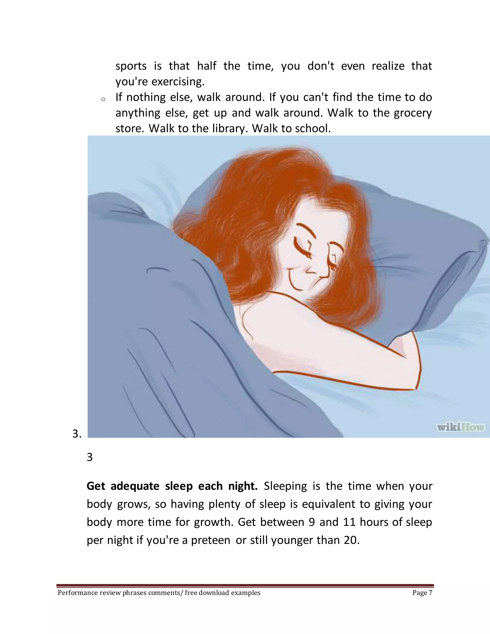 sports is that half the time, you don't even realize that 
you're exercising. 
o If nothing else, walk around. If you can't find the time to do 
anything else, get up and walk around. Walk to the grocery 
store. Walk to the library. Walk to school. 
3. 
3 
Get adequate sleep each night. Sleeping is the time when your 
body grows, so having plenty of sleep is equivalent to giving your 
body more time for growth. Get between 9 and 11 hours of sleep 
per night if you're a preteen or still younger than 20. 
Performance review phrases comments/ free download examples Page 7 
 
