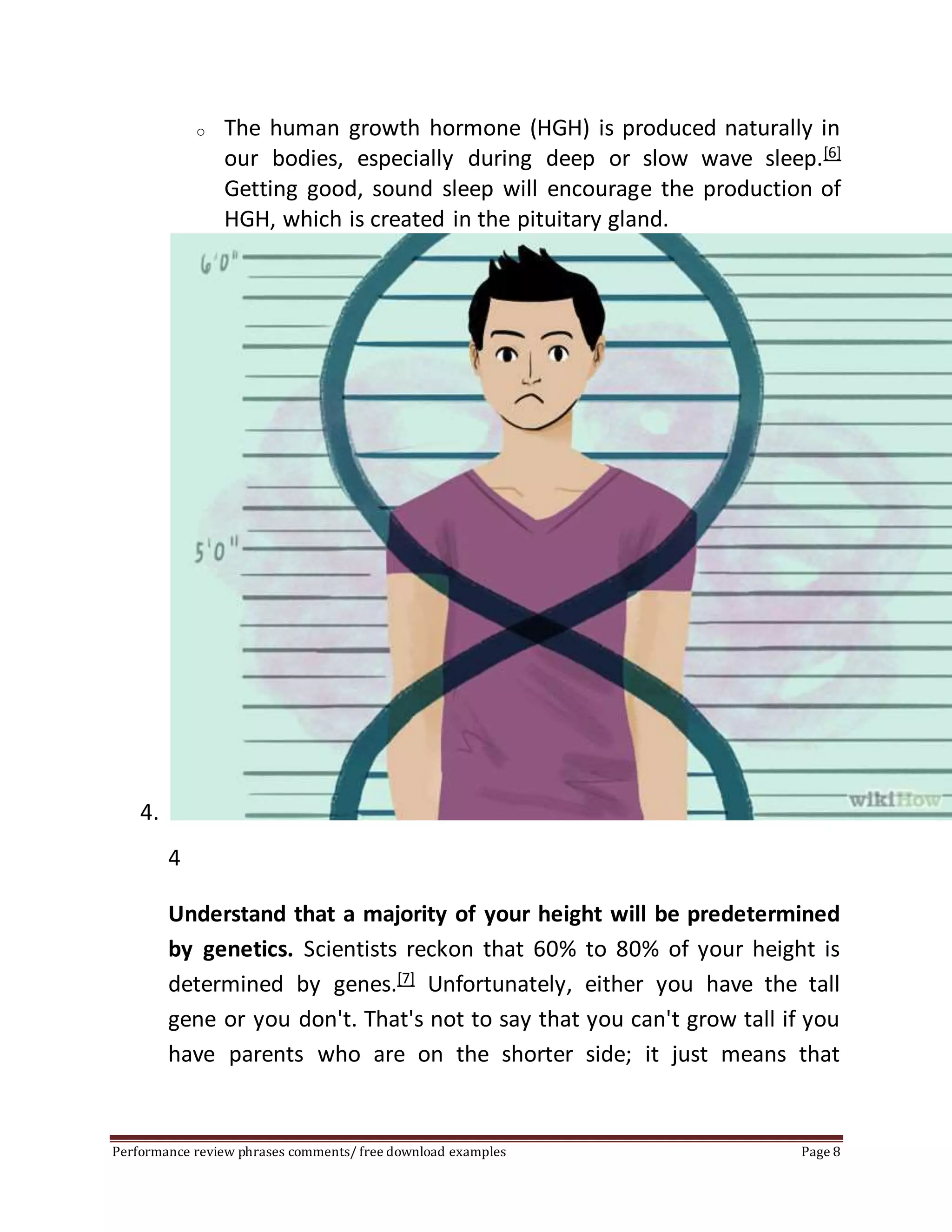 o The human growth hormone (HGH) is produced naturally in 
our bodies, especially during deep or slow wave sleep.[6] 
Getting good, sound sleep will encourage the production of 
HGH, which is created in the pituitary gland. 
4. 
4 
Understand that a majority of your height will be predetermined 
by genetics. Scientists reckon that 60% to 80% of your height is 
determined by genes.[7] Unfortunately, either you have the tall 
gene or you don't. That's not to say that you can't grow tall if you 
have parents who are on the shorter side; it just means that 
Performance review phrases comments/ free download examples Page 8 
 