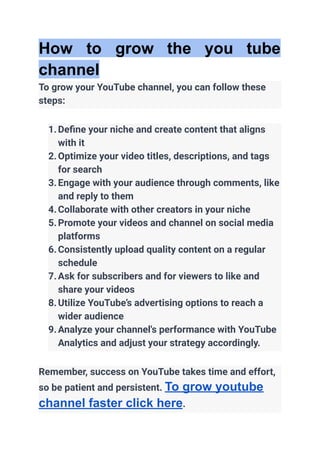 How to grow the you tube
channel
To grow your YouTube channel, you can follow these
steps:
1.Define your niche and create content that aligns
with it
2.Optimize your video titles, descriptions, and tags
for search
3.Engage with your audience through comments, like
and reply to them
4.Collaborate with other creators in your niche
5.Promote your videos and channel on social media
platforms
6.Consistently upload quality content on a regular
schedule
7.Ask for subscribers and for viewers to like and
share your videos
8.Utilize YouTube’s advertising options to reach a
wider audience
9.Analyze your channel's performance with YouTube
Analytics and adjust your strategy accordingly.
Remember, success on YouTube takes time and effort,
so be patient and persistent. To grow youtube
channel faster click here.
 