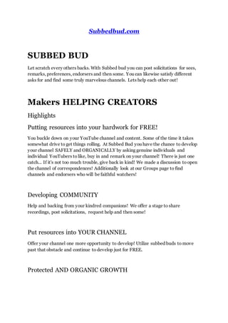 Subbedbud.com
SUBBED BUD
Let scratch every others backs. With Subbed bud you can post solicitations for sees,
remarks, preferences, endorsers and then some. You can likewise satisfy different
asks for and find some truly marvelous channels. Lets help each other out!
Makers HELPING CREATORS
Highlights
Putting resources into your hardwork for FREE!
You buckle down on your YouTube channel and content. Some of the time it takes
somewhat drive to get things rolling. At Subbed Bud you have the chance to develop
your channel SAFELY and ORGANICALLY by asking genuine individuals and
individual YouTubers to like, buy in and remark on your channel! There is just one
catch... If it's not too much trouble, give back in kind! We made a discussion to open
the channel of correspondences! Additionally look at our Groups page to find
channels and endorsers who will be faithful watchers!
Developing COMMUNITY
Help and backing from your kindred companions! We offer a stage to share
recordings, post solicitations, request help and then some!
Put resources into YOUR CHANNEL
Offer your channel one more opportunity to develop! Utilize subbed buds to move
past that obstacle and continue to develop just for FREE.
Protected AND ORGANIC GROWTH
 