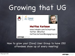 Growing that UG

                             Mattias Karlsson
                             www.linkedin.com/in/mattiask
                             twitter: @matkar
                             mattias.karlsson@avegagroup.se




            How to grow your (Java) User Group to have 250
                 attendees show up at every meeting!

©Copyright 2012
 