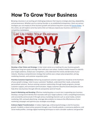 How To Grow Your Business
Growing a business is an exciting yet challenging endeavor that requires strategic planning, adaptability,
and perseverance. Whether you're a startup founder or an established entrepreneur, there are various
strategies you can employ to drive business growth and achieve long-term success by Gaurav Dubey . In
this article, we will explore some key tactics that can help you expand your business and thrive in a
competitive marketplace.
Develop a Clear Vision and Strategy: A clear vision serves as a roadmap for your business growth.
Define your long-term goals and align them with your core values. Conduct market research to identify
your target audience, analyze your competitors, and understand the trends and demands of your
industry. Develop a comprehensive strategy that outlines your unique value proposition, pricing,
marketing channels, and customer acquisition plans.
Prioritize Customer Experience: Delivering exceptional customer experience should be at the forefront
of your growth strategy. Listen to your customers' feedback, understand their needs, and provide
personalized solutions. Nurture existing customer relationships through loyalty programs, prompt
customer support, and consistent communication. Happy customers become brand advocates and can
help drive new business through referrals and positive word-of-mouth.
Invest in Marketing and Branding: Effective marketing plays a crucial role in expanding your business.
Develop a strong brand identity that resonates with your target audience. Craft a compelling brand story
and consistently communicate it through various marketing channels such as social media, content
marketing, SEO, and paid advertising. Leverage data analytics to measure the effectiveness of your
marketing campaigns and optimize your strategies accordingly.
Embrace Digital Transformation: In today's digital age, embracing technology is vital for business
growth. Establish a robust online presence through a user-friendly website, e-commerce platforms, and
social media profiles. Leverage digital marketing techniques to reach a broader audience and generate
 