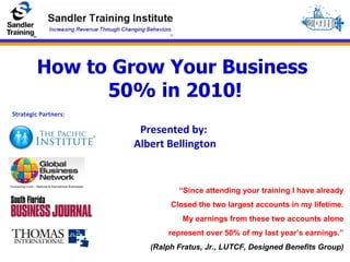 How to Grow Your Business  50% in 2010! Presented by:  Albert Bellington “ Since attending your training I have already Closed the two largest accounts in my lifetime. My earnings from these two accounts alone represent over 50% of my last year’s earnings.” (Ralph Fratus, Jr., LUTCF, Designed Benefits Group) Strategic Partners: 