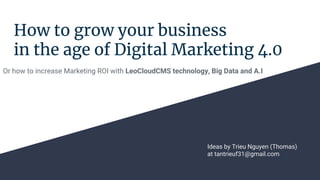 How to grow your business
in the age of Digital Marketing 4.0
Or how to increase Marketing ROI with LeoCloudCMS technology, Big Data and A.I
Ideas by Trieu Nguyen (Thomas)
at tantrieuf31@gmail.com
 