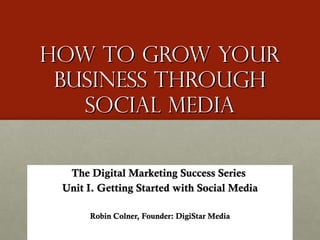 How to Grow Your Business through social media The Digital Marketing Success Series  Unit I. Getting Started with Social Media Robin Colner, Founder: DigiStar Media 