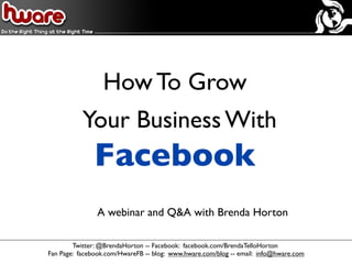 How To Grow
           Your Business With
              Facebook
               A webinar and Q&A with Brenda Horton

        Twitter: @BrendaHorton -- Facebook: facebook.com/BrendaTelloHorton
Fan Page: facebook.com/HwareFB -- blog: www.hware.com/blog -- email: info@hware.com
 