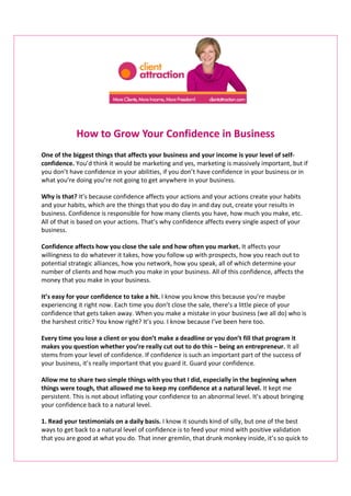 How to Grow Your Confidence in Business
One of the biggest things that affects your business and your income is your level of self-
confidence. You’d think it would be marketing and yes, marketing is massively important, but if
you don’t have confidence in your abilities, if you don’t have confidence in your business or in
what you’re doing you’re not going to get anywhere in your business.

Why is that? It’s because confidence affects your actions and your actions create your habits
and your habits, which are the things that you do day in and day out, create your results in
business. Confidence is responsible for how many clients you have, how much you make, etc.
All of that is based on your actions. That’s why confidence affects every single aspect of your
business.

Confidence affects how you close the sale and how often you market. It affects your
willingness to do whatever it takes, how you follow up with prospects, how you reach out to
potential strategic alliances, how you network, how you speak, all of which determine your
number of clients and how much you make in your business. All of this confidence, affects the
money that you make in your business.

It’s easy for your confidence to take a hit. I know you know this because you’re maybe
experiencing it right now. Each time you don’t close the sale, there’s a little piece of your
confidence that gets taken away. When you make a mistake in your business (we all do) who is
the harshest critic? You know right? It’s you. I know because I’ve been here too.

Every time you lose a client or you don’t make a deadline or you don’t fill that program it
makes you question whether you’re really cut out to do this – being an entrepreneur. It all
stems from your level of confidence. If confidence is such an important part of the success of
your business, it’s really important that you guard it. Guard your confidence.

Allow me to share two simple things with you that I did, especially in the beginning when
things were tough, that allowed me to keep my confidence at a natural level. It kept me
persistent. This is not about inflating your confidence to an abnormal level. It’s about bringing
your confidence back to a natural level.

1. Read your testimonials on a daily basis. I know it sounds kind of silly, but one of the best
ways to get back to a natural level of confidence is to feed your mind with positive validation
that you are good at what you do. That inner gremlin, that drunk monkey inside, it’s so quick to
 