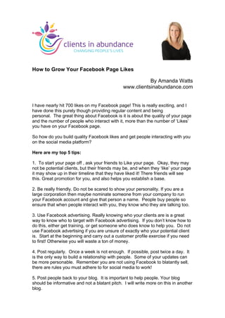 How to Grow Your Facebook Page Likes
By Amanda Watts
www.clientsinabundance.com
I have nearly hit 700 likes on my Facebook page! This is really exciting, and I
have done this purely though providing regular content and being
personal. The great thing about Facebook is it is about the quality of your page
and the number of people who interact with it, more than the number of ‘Likes’
you have on your Facebook page.
So how do you build quality Facebook likes and get people interacting with you
on the social media platform?
Here are my top 5 tips:
1. To start your page off , ask your friends to Like your page. Okay, they may
not be potential clients, but their friends may be, and when they ‘like’ your page
it may show up in their timeline that they have liked it! There friends will see
this. Great promotion for you, and also helps you establish a base.
2. Be really friendly. Do not be scared to show your personality. If you are a
large corporation then maybe nominate someone from your company to run
your Facebook account and give that person a name. People buy people so
ensure that when people interact with you, they know who they are talking too.
3. Use Facebook advertising. Really knowing who your clients are is a great
way to know who to target with Facebook advertising. If you don’t know how to
do this, either get training, or get someone who does know to help you. Do not
use Facebook advertising if you are unsure of exactly who your potential client
is. Start at the beginning and carry out a customer profile exercise if you need
to first! Otherwise you will waste a ton of money.
4. Post regularly. Once a week is not enough. If possible, post twice a day. It
is the only way to build a relationship with people. Some of your updates can
be more personable. Remember you are not using Facebook to blatantly sell,
there are rules you must adhere to for social media to work!
5. Post people back to your blog. It is important to help people. Your blog
should be informative and not a blatant pitch. I will write more on this in another
blog.
	
  
 
