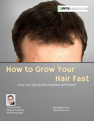 How to Grow Your
           Hair Fast
          Grow Your Hair Quicker, Healthier and Thicker!




STEVE SYMES                          steve@ippts.com
Medical Publisher                    http://ippts.com
IPPTS Associates
 