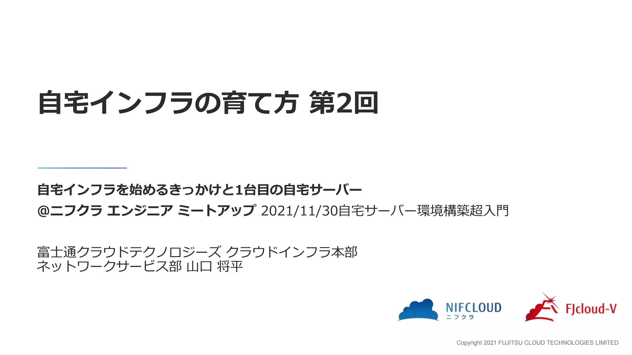 Copyright 2021 FUJITSU CLOUD TECHNOLOGIES LIMITED
自宅インフラを始めるきっかけと1台目の自宅サーバー
@ニフクラ エンジニア ミートアップ 2021/11/30自宅サーバー環境構築超入門
富士通クラウドテクノロジーズ クラウドインフラ本部
ネットワークサービス部 山口 将平
自宅インフラの育て方 第2回
 