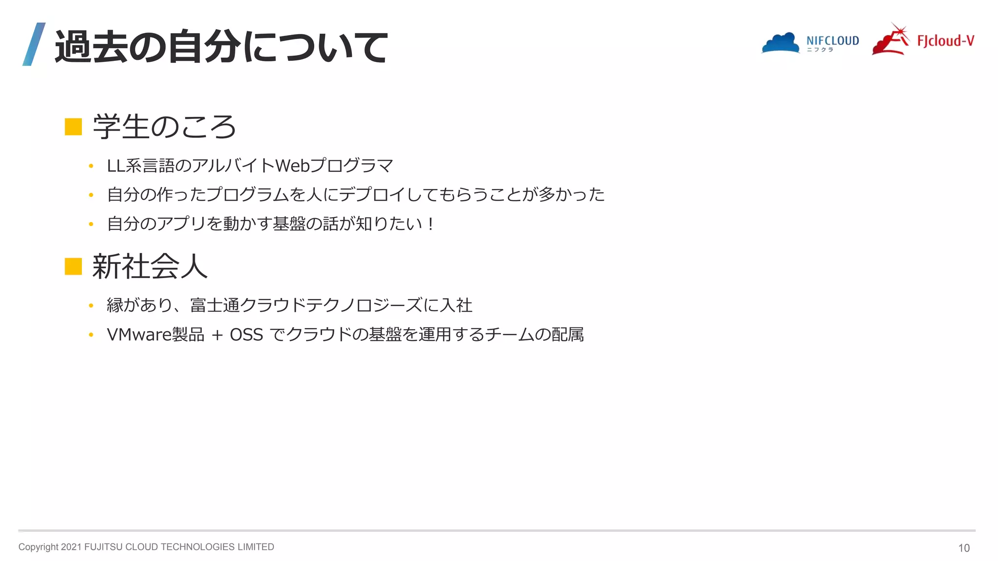 Copyright 2021 FUJITSU CLOUD TECHNOLOGIES LIMITED
過去の自分について
 学生のころ
• LL系言語のアルバイトWebプログラマ
• 自分の作ったプログラムを人にデプロイしてもらうことが多かった
• 自分のアプリを動かす基盤の話が知りたい！
 新社会人
• 縁があり、富士通クラウドテクノロジーズに入社
• VMware製品 + OSS でクラウドの基盤を運用するチームの配属
10
 