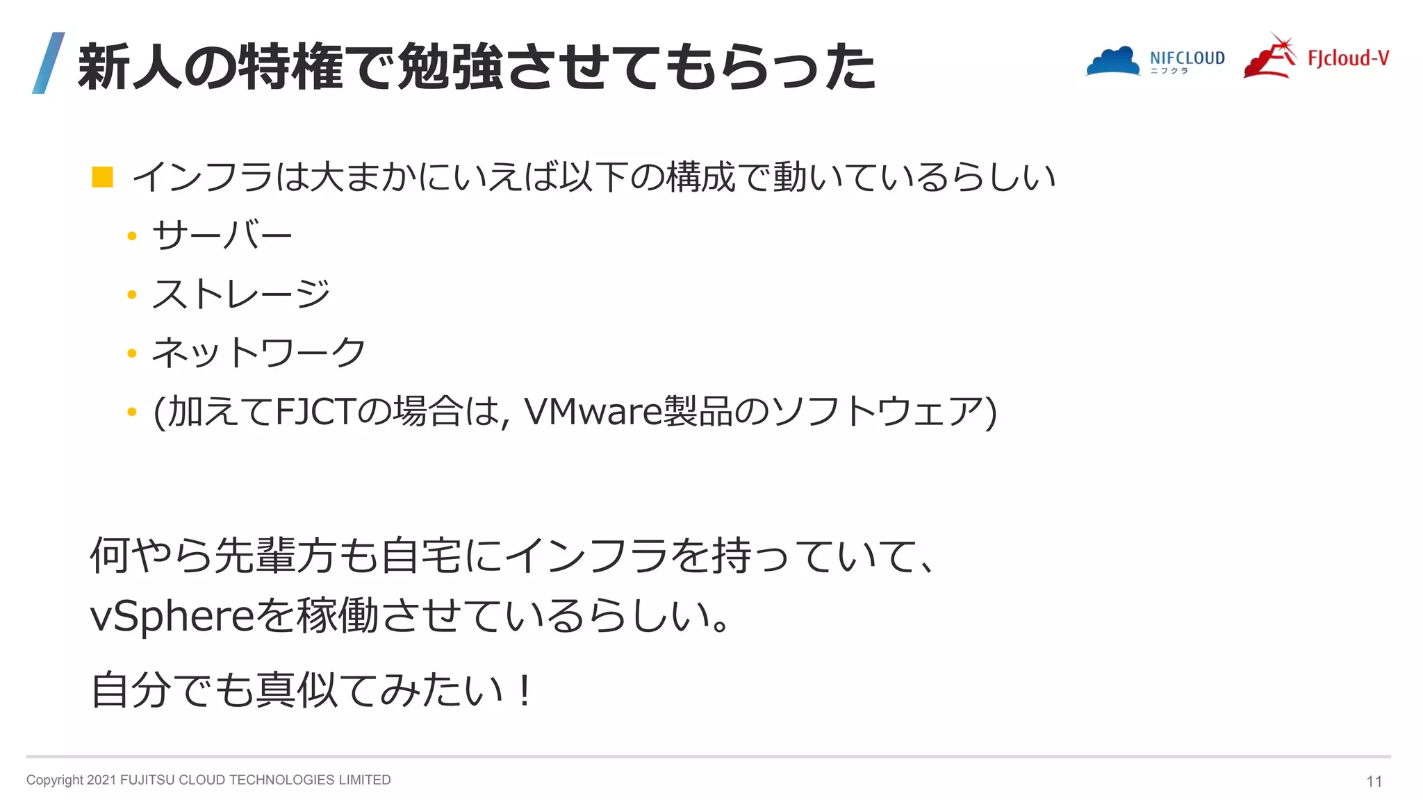 Copyright 2021 FUJITSU CLOUD TECHNOLOGIES LIMITED
新人の特権で勉強させてもらった
 インフラは大まかにいえば以下の構成で動いているらしい
• サーバー
• ストレージ
• ネットワーク
• (加えてFJCTの場合は, VMware製品のソフトウェア)
何やら先輩方も自宅にインフラを持っていて、
vSphereを稼働させているらしい。
自分でも真似てみたい！
11
 
