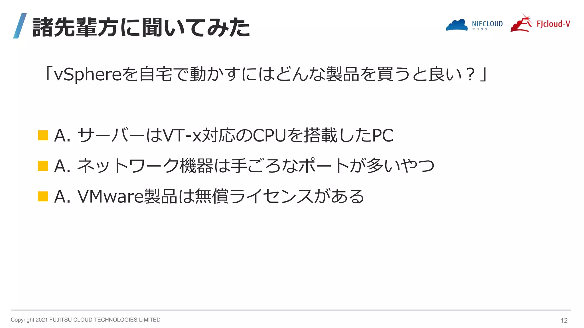 Copyright 2021 FUJITSU CLOUD TECHNOLOGIES LIMITED
諸先輩方に聞いてみた
「vSphereを自宅で動かすにはどんな製品を買うと良い？」
 A. サーバーはVT-x対応のCPUを搭載したPC
 A. ネットワーク機器は手ごろなポートが多いやつ
 A. VMware製品は無償ライセンスがある
12
 
