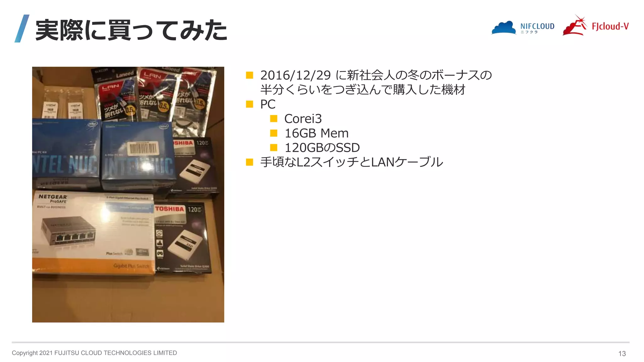 Copyright 2021 FUJITSU CLOUD TECHNOLOGIES LIMITED
実際に買ってみた
13
 2016/12/29 に新社会人の冬のボーナスの
半分くらいをつぎ込んで購入した機材
 PC
 Corei3
 16GB Mem
 120GBのSSD
 手頃なL2スイッチとLANケーブル
 