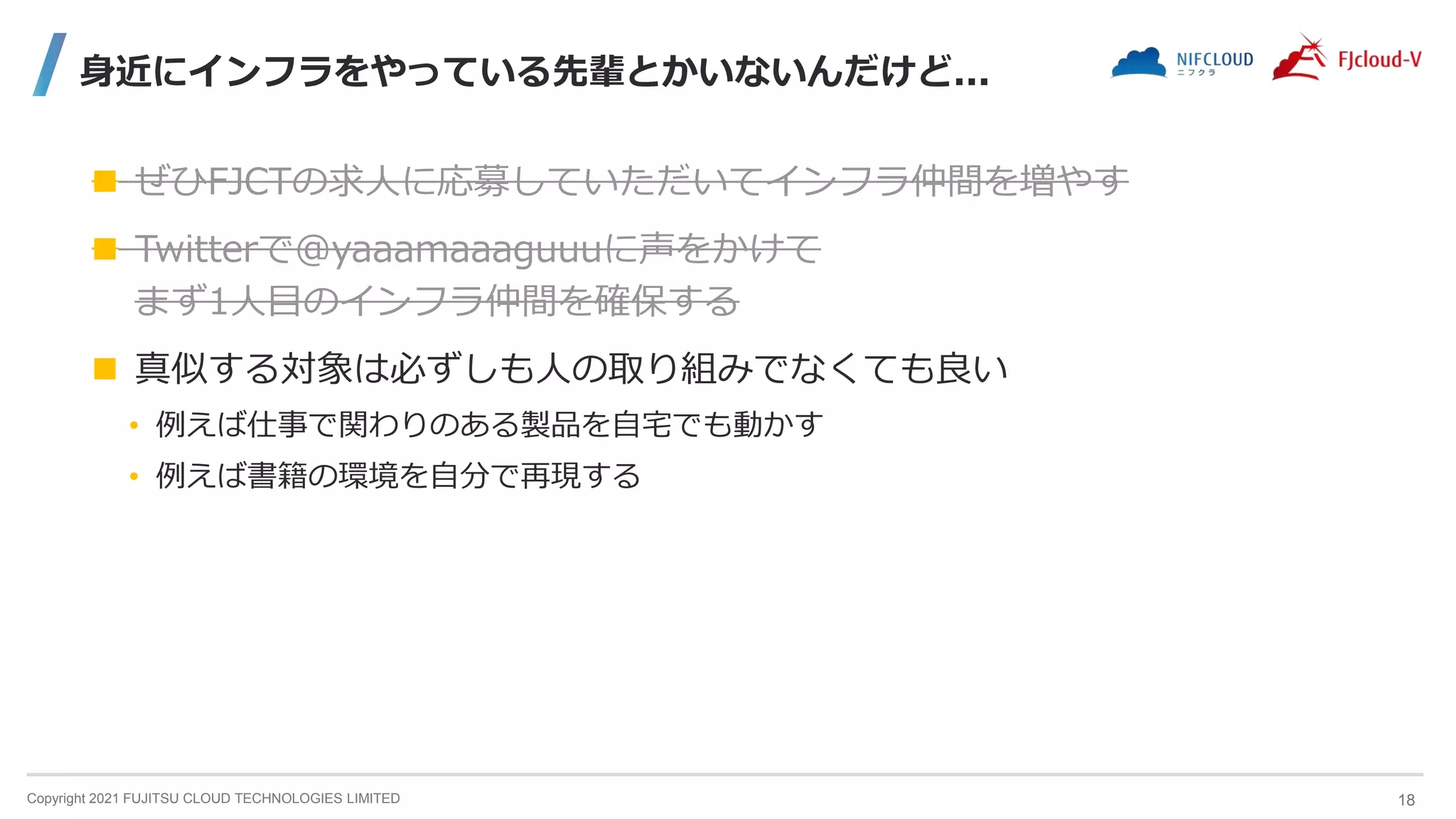 Copyright 2021 FUJITSU CLOUD TECHNOLOGIES LIMITED
身近にインフラをやっている先輩とかいないんだけど...
 ぜひFJCTの求人に応募していただいてインフラ仲間を増やす
 Twitterで@yaaamaaaguuuに声をかけて
まず1人目のインフラ仲間を確保する
 真似する対象は必ずしも人の取り組みでなくても良い
• 例えば仕事で関わりのある製品を自宅でも動かす
• 例えば書籍の環境を自分で再現する
18
 