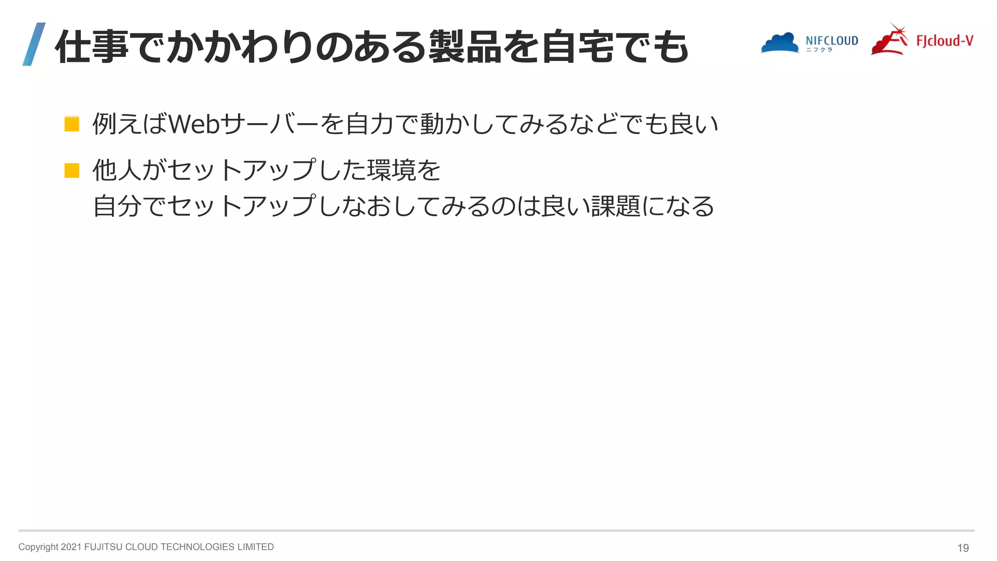 Copyright 2021 FUJITSU CLOUD TECHNOLOGIES LIMITED
仕事でかかわりのある製品を自宅でも
 例えばWebサーバーを自力で動かしてみるなどでも良い
 他人がセットアップした環境を
自分でセットアップしなおしてみるのは良い課題になる
19
 