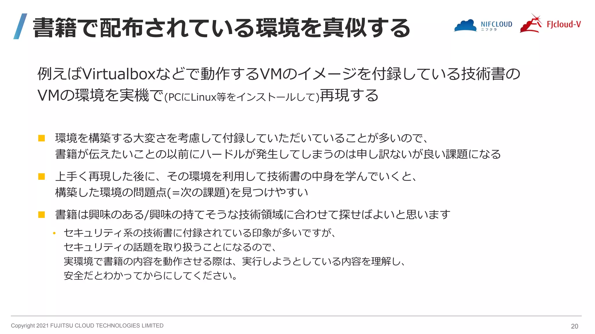 Copyright 2021 FUJITSU CLOUD TECHNOLOGIES LIMITED
書籍で配布されている環境を真似する
例えばVirtualboxなどで動作するVMのイメージを付録している技術書の
VMの環境を実機で(PCにLinux等をインストールして)再現する
 環境を構築する大変さを考慮して付録していただいていることが多いので、
書籍が伝えたいことの以前にハードルが発生してしまうのは申し訳ないが良い課題になる
 上手く再現した後に、その環境を利用して技術書の中身を学んでいくと、
構築した環境の問題点(=次の課題)を見つけやすい
 書籍は興味のある/興味の持てそうな技術領域に合わせて探せばよいと思います
• セキュリティ系の技術書に付録されている印象が多いですが、
セキュリティの話題を取り扱うことになるので、
実環境で書籍の内容を動作させる際は、実行しようとしている内容を理解し、
安全だとわかってからにしてください。
20
 
