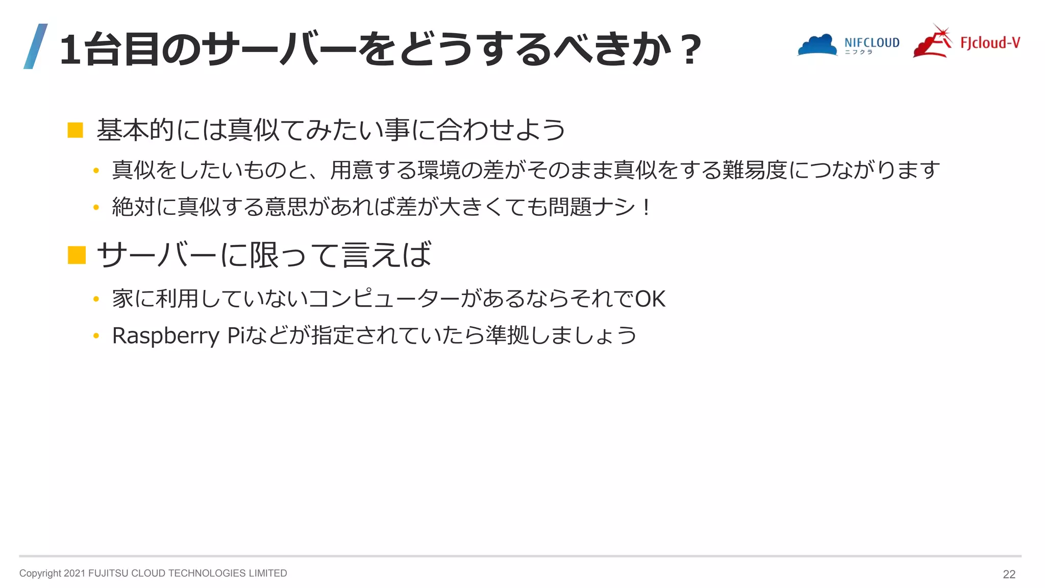 Copyright 2021 FUJITSU CLOUD TECHNOLOGIES LIMITED
1台目のサーバーをどうするべきか？
 基本的には真似てみたい事に合わせよう
• 真似をしたいものと、用意する環境の差がそのまま真似をする難易度につながります
• 絶対に真似する意思があれば差が大きくても問題ナシ！
 サーバーに限って言えば
• 家に利用していないコンピューターがあるならそれでOK
• Raspberry Piなどが指定されていたら準拠しましょう
22
 