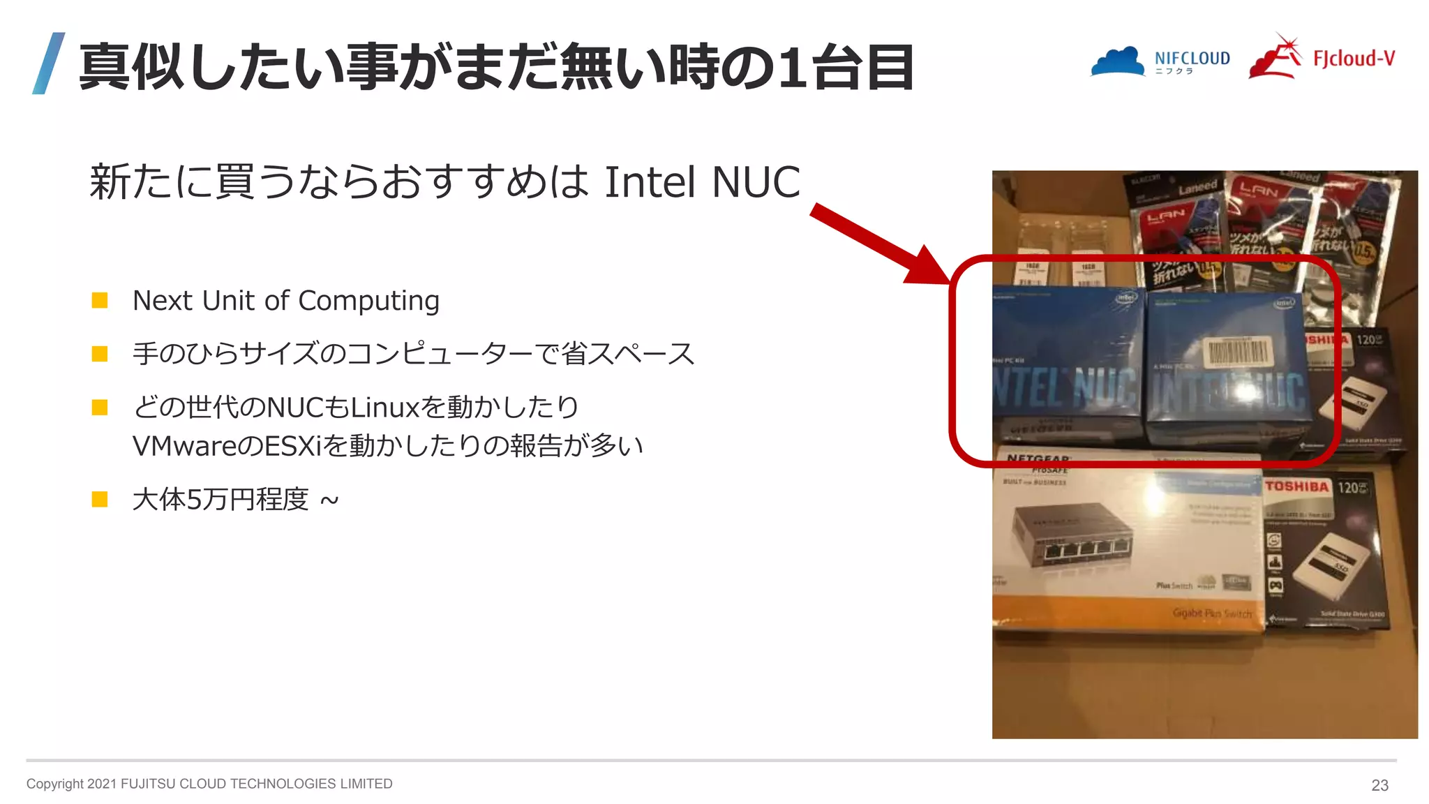 Copyright 2021 FUJITSU CLOUD TECHNOLOGIES LIMITED
真似したい事がまだ無い時の1台目
新たに買うならおすすめは Intel NUC
 Next Unit of Computing
 手のひらサイズのコンピューターで省スペース
 どの世代のNUCもLinuxを動かしたり
VMwareのESXiを動かしたりの報告が多い
 大体5万円程度 ~
23
 